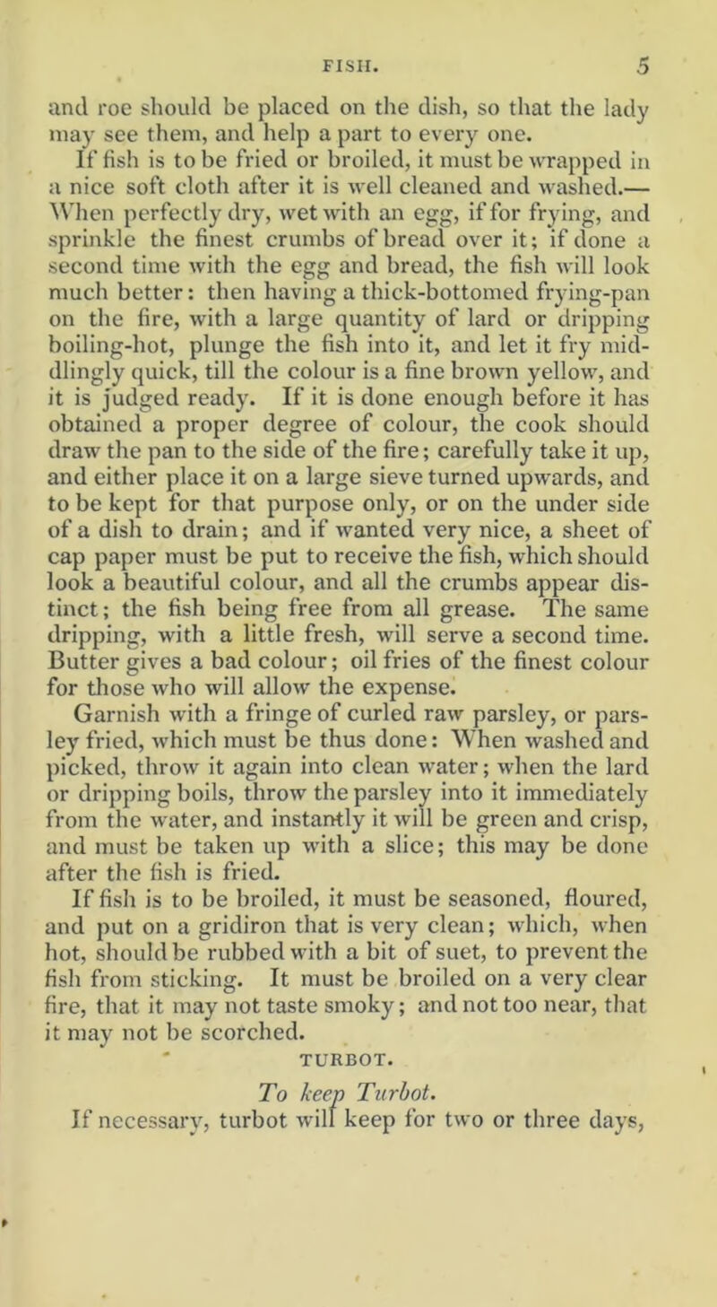 and roe should be placed on the dish, so that the lady may see them, and help a part to every one. If fish is to be fried or broiled, it must be wrapped in a nice soft cloth after it is well cleaned and washed.— When perfectly dry, wet with an egg, if for frying, and sprinkle the finest crumbs of bread over it; if done a second time with the egg and bread, the fish will look much better: then having a thick-bottomed frying-pan on the fire, with a large quantity of lard or dripping boiling-hot, plunge the fish into it, and let it fry mid- dlingly quick, till the colour is a fine brown yellow, and it is judged ready. If it is done enough before it has obtained a proper degree of colour, the cook should draw the pan to the side of the fire; carefully take it up, and either place it on a large sieve turned upwards, and to be kept for that purpose only, or on the under side of a dish to drain; and if wanted very nice, a sheet of cap paper must be put to receive the fish, which should look a beautiful colour, and all the crumbs appear dis- tinct ; the fish being free from all grease. The same dripping, with a little fresh, will serve a second time. Butter gives a bad colour; oil fries of the finest colour for those who will allow the expense. Garnish with a fringe of curled raw parsley, or pars- ley fried, which must be thus done: When washed and picked, throw it again into clean water; when the lard or dripping boils, throw the parsley into it immediately from the water, and instantly it will be green and crisp, and must be taken up with a slice; this may be done after the fish is fried. If fish is to be broiled, it must be seasoned, floured, and put on a gridiron that is very clean; which, when hot, should be rubbed with a bit of suet, to prevent the fish from sticking. It must be broiled on a very clear fire, that it may not taste smoky; and not too near, that it may not be scorched. TURBOT. To keep Turbot. If necessary, turbot will keep for two or three days.