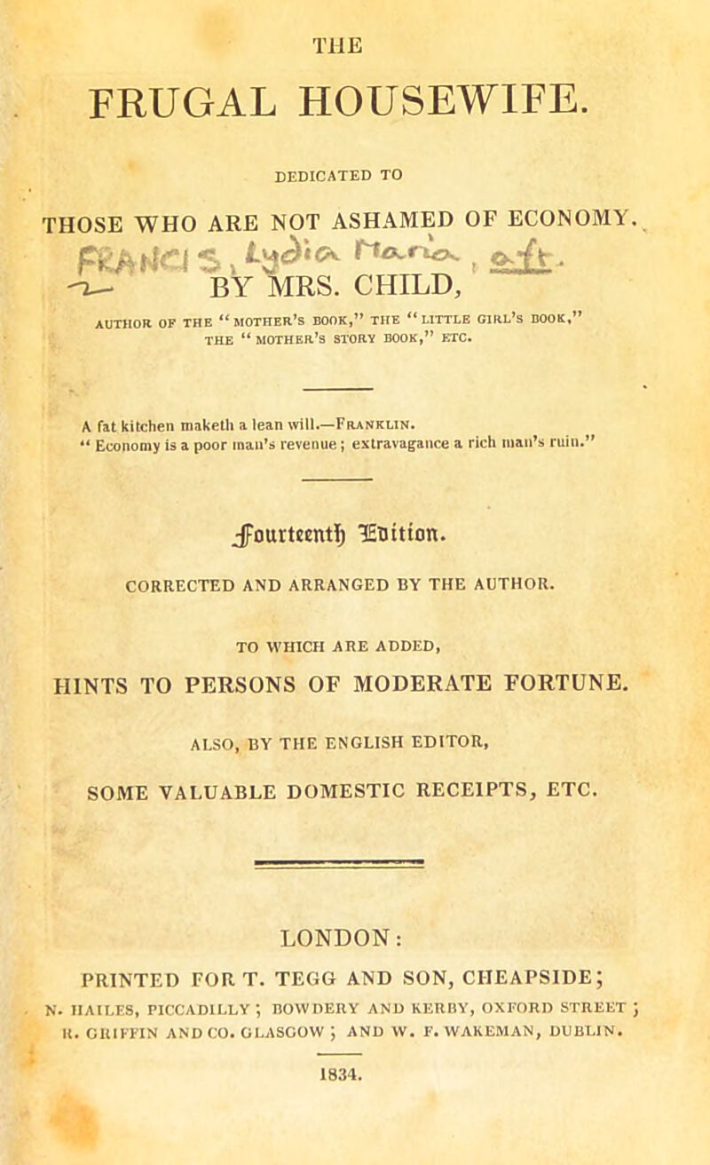 FRUGAL HOUSEWIFE. DEDICATED TO THOSE WHO ARE NOT ASHAMED OF ECONOMY FRAtfa s, ojt, BY MRS. CHILD, AUTHOR OF THE “ MOTHER’S BOOK,” THE “LITTLE GIRL’S BOOK,” THE “MOTHER’S STORY BOOK,” ETC. A fat kitchen maketh a lean will.—Franklin. “ Economy is a poor man’s revenue; extravagance a rich man’s ruin.” JFourteentI) lEDitton. CORRECTED AND ARRANGED BY THE AUTHOR. TO WHICH ARE ADDED, HINTS TO PERSONS OF MODERATE FORTUNE. ALSO, BY THE ENGLISH EDITOR, SOME VALUABLE DOMESTIC RECEIPTS, ETC. LONDON: PRINTED FORT. TEGG AND SON, CIIEAPSIDE; N. HAILES, PICCADILLY, UOWDERY AND KERBY, OXFORD STREET R. GIUFFIN AND CO. GLASGOW ; AND W. F. WAKEMAN, DUBLIN. 1834.