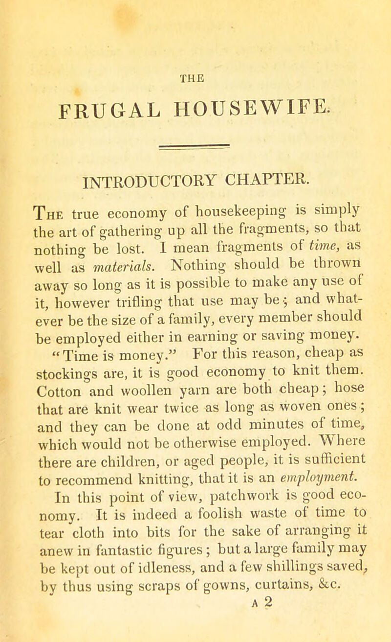 FRUGAL HOUSEWIFE. INTRODUCTORY CHAPTER. The true economy of housekeeping is simply the art of gathering up all the fragments, so that nothing be lost. I mean fragments of time, as well as materials. Nothing should be thrown away so long as it is possible to make any use of it, however trifling that use may be -; and what- ever be the size of a family, every member should be employed either in earning or saving money. “Time is money.” For this reason, cheap as stockings are, it is good economy to knit them. Cotton and woollen yarn are both cheap; hose that are knit wear twice as long as woven ones; and they can be done at odd minutes of time, which would not be otherwise employed. Where there are children, or aged people, it is sufficient to recommend knitting, that it is an employment. In this point of view, patchwork is good eco- nomy. It is indeed a foolish waste of time to tear cloth into bits for the sake of arranging it anew in fantastic figures; but a large family may be kept out of idleness, and a few shillings saved^ by thus using scraps of gowns, curtains, &c. a 2