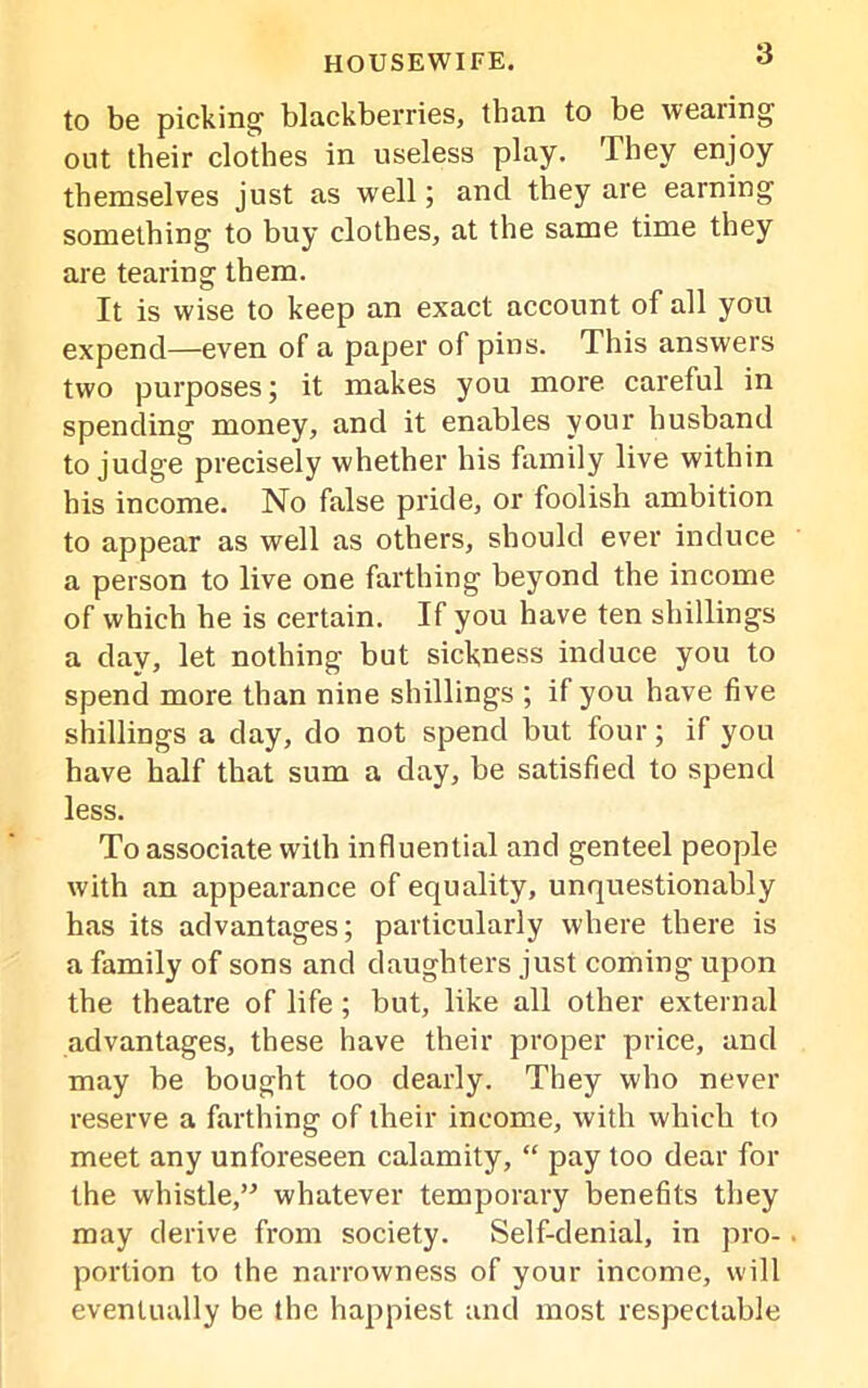 to be picking blackberries, than to be wealing out their clothes in useless play. They enjoy themselves just as well; and they are earning something to buy clothes, at the same time they are tearing them. It is wise to keep an exact account of all you expend—even of a paper of pins. This answers two purposes; it makes you more careful in spending money, and it enables your husband to judge precisely whether his family live within his income. No false pride, or foolish ambition to appear as well as others, should ever induce a person to live one farthing beyond the income of which he is certain. If you have ten shillings a day, let nothing but sickness induce you to spend more than nine shillings ; if you have five shillings a day, do not spend but four; if you have half that sum a day, be satisfied to spend less. To associate with influential and genteel people with an appearance of equality, unquestionably has its advantages; particularly where there is a family of sons and daughters just coming upon the theatre of life; but, like all other external advantages, these have their proper price, and may be bought too dearly. They who never reserve a farthing of their income, with which to meet any unforeseen calamity, “ pay too dear for the whistle,” whatever temporary benefits they may derive from society. Self-denial, in pro-. portion to the narrowness of your income, will eventually be the happiest and most respectable