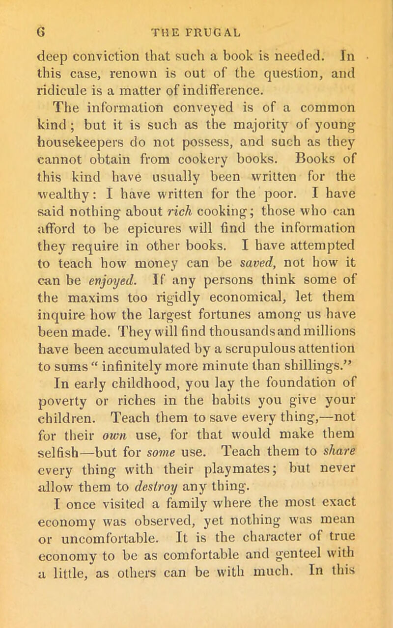 deep conviction that such a book is needed. In this case, renown is out of the question, and ridicule is a matter of indifference. The information conveyed is of a common kind ; but it is such as the majority of young housekeepers do not possess, and such as they cannot obtain from cookery books. Books of this kind have usually been written for the wealthy: I have written for the poor. I have said nothing about rich cooking; those who can afford to be epicures will find the information they require in other books. I have attempted to teach how money can be saved, not how it can be enjoyed. If any persons think some of the maxims too rigidly economical, let them inquire how the largest fortunes among us have been made. They will find thousands and millions have been accumulated by a scrupulous attention to sums “ infinitely more minute than shillings.” In early childhood, you lay the foundation of poverty or riches in the habits you give your children. Teach them to save every thing,—not for their own use, for that would make them selfish—but for some use. Teach them to share every thing with their playmates; but never allow them to destroy any thing. I once visited a family where the most exact economy was observed, yet nothing was mean or uncomfortable. It is the character of true economy to be as comfortable and genteel with a little, as others can be with much. In this