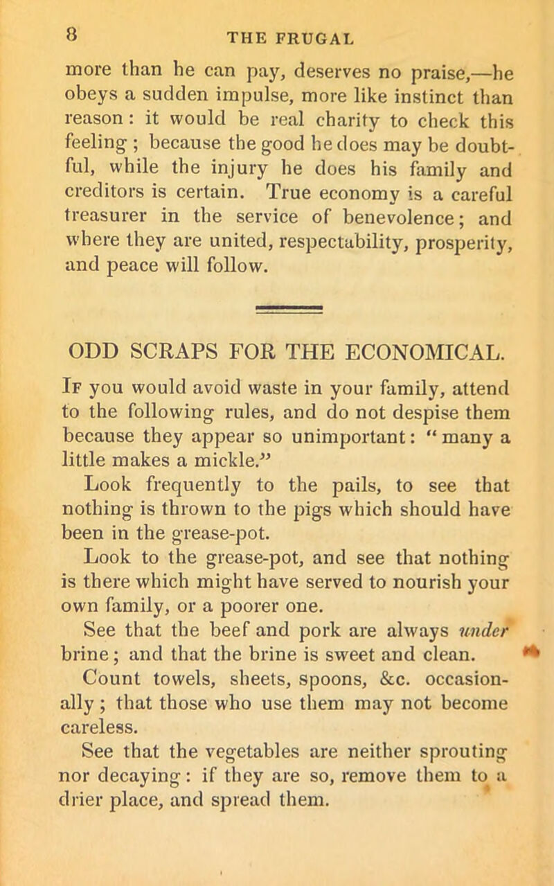 n more than he can pay, deserves no praise,—he obeys a sudden impulse, more like instinct than reason : it would be real charity to check this feeling ; because the good he does may be doubt- ful, while the injury he does his family and creditors is certain. True economy is a careful treasurer in the service of benevolence; and where they are united, respectability, prosperity, and peace will follow. ODD SCRAPS FOR THE ECONOMICAL. If you would avoid waste in your family, attend to the following rules, and do not despise them because they appear so unimportant: “ many a little makes a mickle.” Look frequently to the pails, to see that nothing is thrown to the pigs which should have been in the grease-pot. Look to the grease-pot, and see that nothing is there which might have served to nourish your own family, or a poorer one. See that the beef and pork are always under brine; and that the brine is sweet and clean. Count towels, sheets, spoons, &c. occasion- ally ; that those who use them may not become careless. See that the vegetables are neither sprouting nor decaying: if they are so, remove them to a drier place, and spread them.