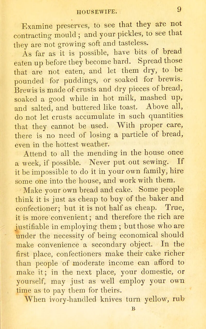 Examine preserves, to see that they ale not contracting mould ; and your pickles, to see that they are not growing soft and tasteless. As far as it is possible, have bits of bread eaten up before they become hard. Spread those that are not eaten, and let them dry, to be pounded for puddings, or soaked for brewis. Brewis is made of crusts and dry pieces of bread, soaked a good while in hot milk, mashed up, and salted, and buttered like toast. Above all, do not let crusts accumulate in such quantities that they cannot be used. With proper care, there is no need of losing a particle of bread, even in the hottest weather. Attend to all the mending in the house once a week, if possible. Never put out sewing. If it be impossible to do it in your own family, hire some one into the house, and work with them. Make your own bread and cake. Some people think it is just as cheap to buy of the baker and confectioner; but it is not half as cheap. True, it is more convenient; and therefore the rich are justifiable in employing them ; but those who are under the necessity of being economical should make convenience a secondary object. In the first place, confectioners make their cake richer than people of moderate income can afford to make it; in the next place, your domestic, or yourself, may just as well employ your own time as to pay them for theirs. When ivory-handled knives turn yellow, rub B