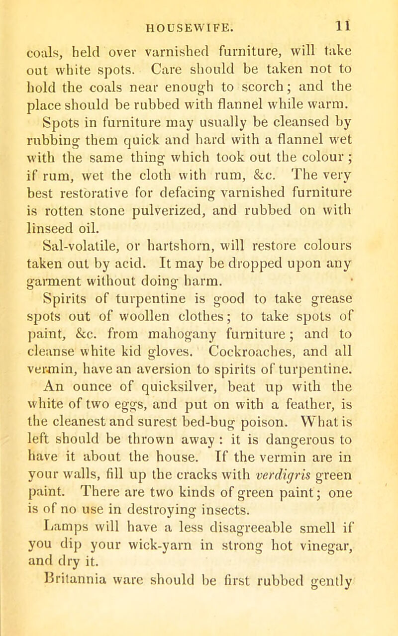 coals, held over varnished furniture, will take out white spots. Care should be taken not to hold the coals near enough to scorch; and the place should be rubbed with flannel while warm. Spots in furniture may usually be cleansed by rubbing them quick and hard with a flannel wet with the same thing which took out the colour; if rum, wet the cloth with rum, &c. The very best restorative for defacing varnished furniture is rotten stone pulverized, and rubbed on with linseed oil. Sal-volatile, or hartshorn, will restore colours taken out by acid. It may be dropped upon any garment without doing harm. Spirits of turpentine is good to take grease spots out of woollen clothes; to take spots of paint, &c. from mahogany furniture; and to cleanse white kid gloves. Cockroaches, and all vermin, have an aversion to spirits of turpentine. An ounce of quicksilver, beat up with the white of two eggs, and put on with a feather, is the cleanest and surest bed-bug poison. What is left should be thrown away : it is dangerous to have it about the house. If the vermin are in your walls, fill up the cracks with verdigris green paint. There are two kinds of green paint; one is of no use in destroying insects. Lamps will have a less disagreeable smell if you dip your wick-yarn in strong hot vinegar, and dry it. Britannia ware should be first rubbed gently