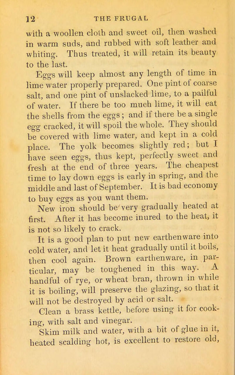 with a woollen cloth and sweet oil, then washed in warm suds, and rubbed with soft leather and whiting. Thus treated, it will retain its beauty to the last. Eggs will keep almost any length of time in lime water properly prepared. One pint ol coarse salt, and one pint of unslacked lime, to a pailful of water. If there be too much lime, it will eat the shells from the eggs; and if there be a single egg cracked, it will spoil the whole. They should be covered with lime water, and kept in a cold place. The yolk becomes slightly red; but I have seen eggs, thus kept, perfectly sweet and fresh at the end of three years. The cheapest time to lay down eggs is early in spring, and the middle and last of September. It is bad economy to buy eggs as you want them. New iron should be'very gradually heated at first. After it has become inured to the heat, it is not so likely to crack. It is a good plan to put new earthenware into cold water, and let it heat gradually until it bods, then cool again. Brown earthenware, in jjai- ticular, may be toughened in this way. A handful of rye, or wheat bran, thrown in while it is boiling, will preserve the glazing, so that it will not be destroyed by acid or salt. Clean a brass kettle, before using it for cook- ing, with salt and vinegar. Skim milk and water, with a bit of glue in il, heated scalding hot, is excellent to restore old,