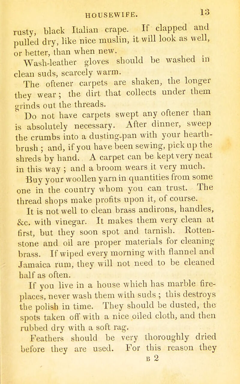 rusty, black Italian crape. If clapped and pulled dry, like nice muslin, it will look as well, or better, than when new. Wash-leather gloves should be washed in clean suds, scarcely warm. The oftener carpets are shaken, the longer they wear j the dirt that collects undei them grinds out the threads. ” Do not have carpets swept any oftener than is absolutely necessary. After dinner, sweep the crumbs into a dusting-pan with your health- brush ; and, if you have been sewing, pick up the shreds by hand. A carpet can be kept very neat in this way ] and a broom wears it very much. Buy your woollen yarn in quantities from some one in the country whom you can trust. The thread shops make profits upon it, of course. It is not well to clean brass andirons, handles, &c. with vinegar. It makes them very clean at first, but they soon spot and tarnish. Rotten- stone and oil are proper materials for cleaning- brass. If wiped every morning with flannel and Jamaica rum, they will not need to be cleaned half as often. If you live in a house which has marble fire- places, never wash them with suds ; this destroys the polish in time. They should be dusted, the spots taken oft with a nice oiled cloth, and then rubbed dry with a soft rag. Feathers should be very thoroughly dried before they are used. For this reason they 15 2
