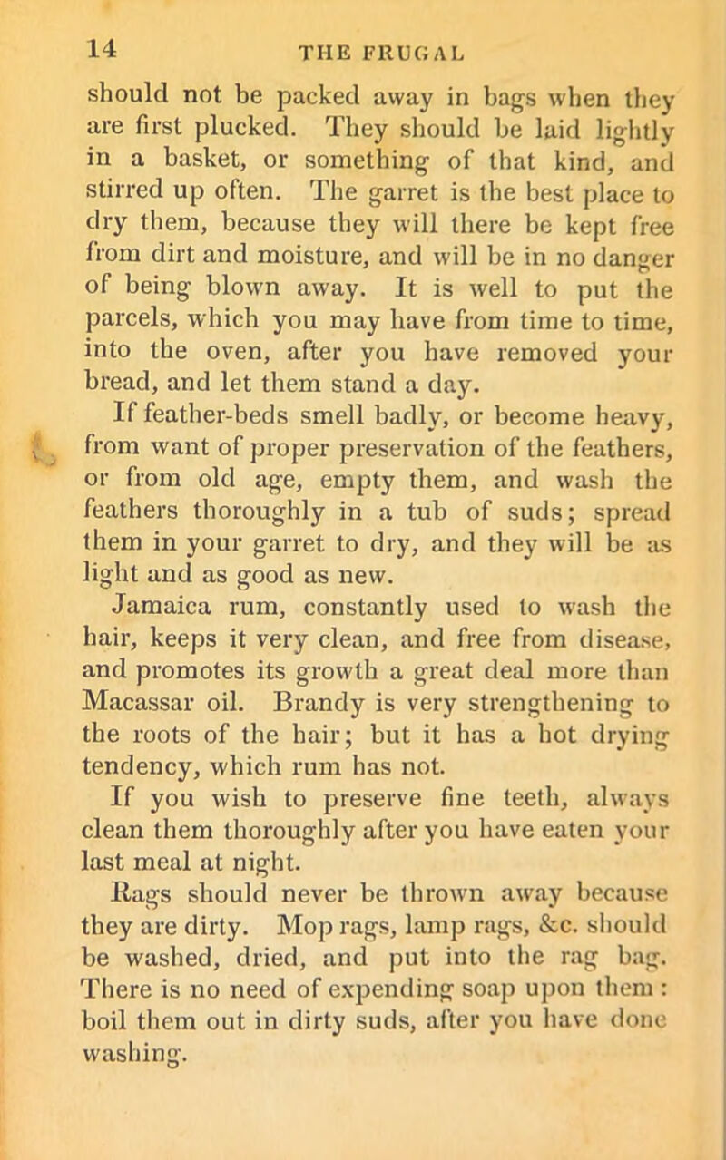 should not be packed away in bags when they are first plucked. They should be laid lightly in a basket, or something of that kind, and stirred up often. The garret is the best place to dry them, because they will there be kept free from dirt and moisture, and will be in no danger of being blowm away. It is well to put the parcels, which you may have from time to time, into the oven, after you have removed your bread, and let them stand a day. If feather-beds smell badly, or become heavy, from want of proper preservation of the feathers, or from old age, empty them, and wash the feathers thoroughly in a tub of suds; spread them in your garret to dry, and they will be as light and as good as new. Jamaica rum, constantly used to wash the hair, keeps it very clean, and free from disease, and promotes its growth a great deal more than Macassar oil. Brandy is very strengthening to the roots of the hair; but it has a hot drying tendency, which rum has not. If you wish to preserve fine teeth, always clean them thoroughly after you have eaten your last meal at night. Rags should never be thrown away because they are dirty. Mop rags, lamp rags, &c. should be washed, dried, and put into the rag bag. There is no need of expending soap upon them : boil them out in dirty suds, after you have done washing.