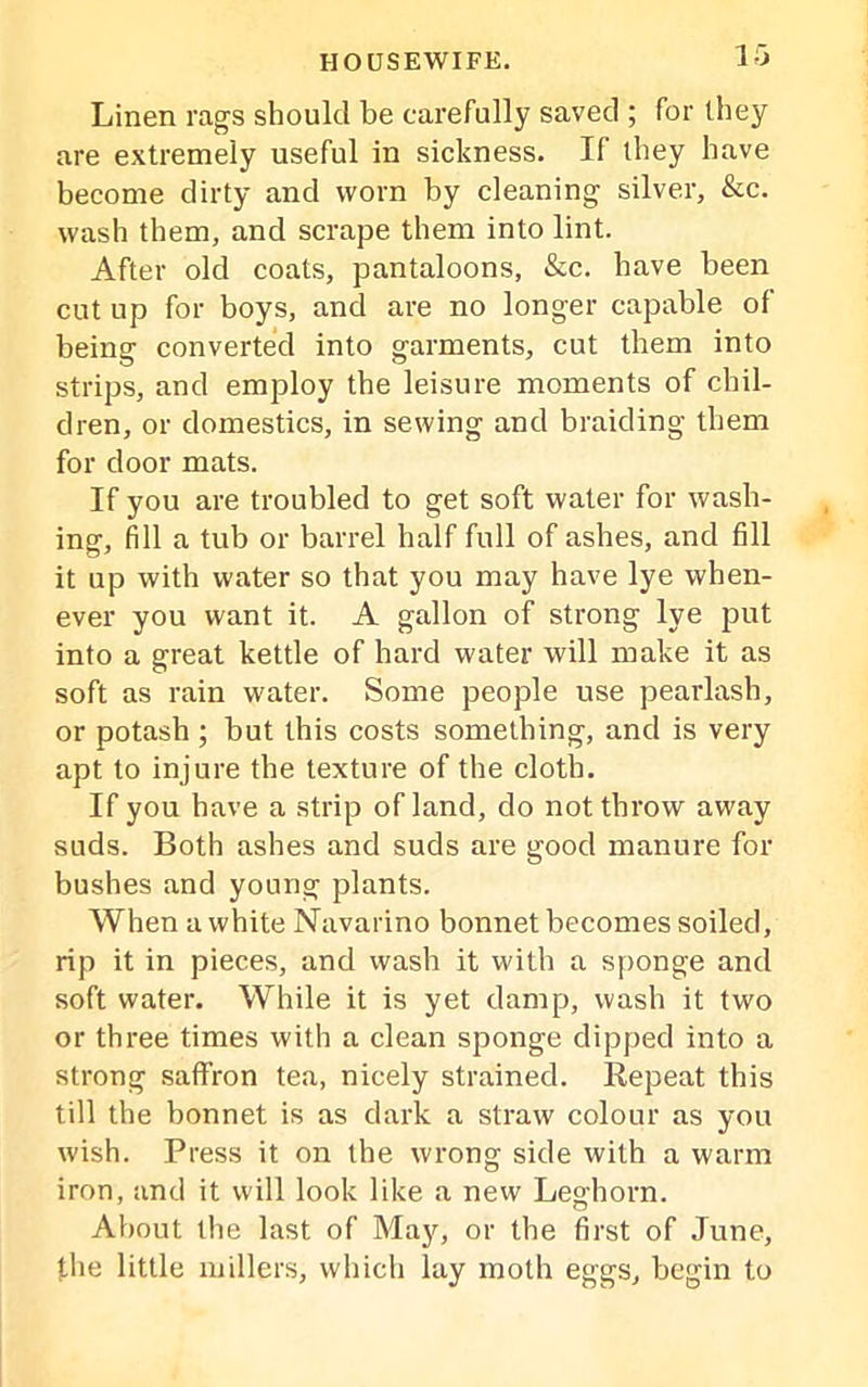 Linen rags should be carefully saved ; for they are extremely useful in sickness. If they have become dirty and worn by cleaning silver, &c. wash them, and scrape them into lint. After old coats, pantaloons, &c. have been cut up for boys, and are no longer capable of being converted into garments, cut them into strips, and employ the leisure moments of chil- dren, or domestics, in sewing and braiding them for door mats. If you are troubled to get soft water for wash- ing, fill a tub or barrel half full of ashes, and fill it up with water so that you may have lye when- ever you want it. A gallon of strong lye put into a great kettle of hard water will make it as soft as rain water. Some people use pearlash, or potash ; but this costs something, and is very apt to injure the texture of the cloth. If you have a strip of land, do not throw away suds. Both ashes and suds are good manure for bushes and young plants. When a white Navarino bonnet becomes soiled, rip it in pieces, and wash it with a sponge and soft water. While it is yet damp, wash it two or three times with a clean sponge clipped into a strong saffron tea, nicely strained. Repeat this till the bonnet is as dark a straw colour as you wish. Press it on the wrong side with a warm iron, and it will look like a new Leghorn. About the last of May, or the first of June, the little millers, which lay moth eggs, begin to