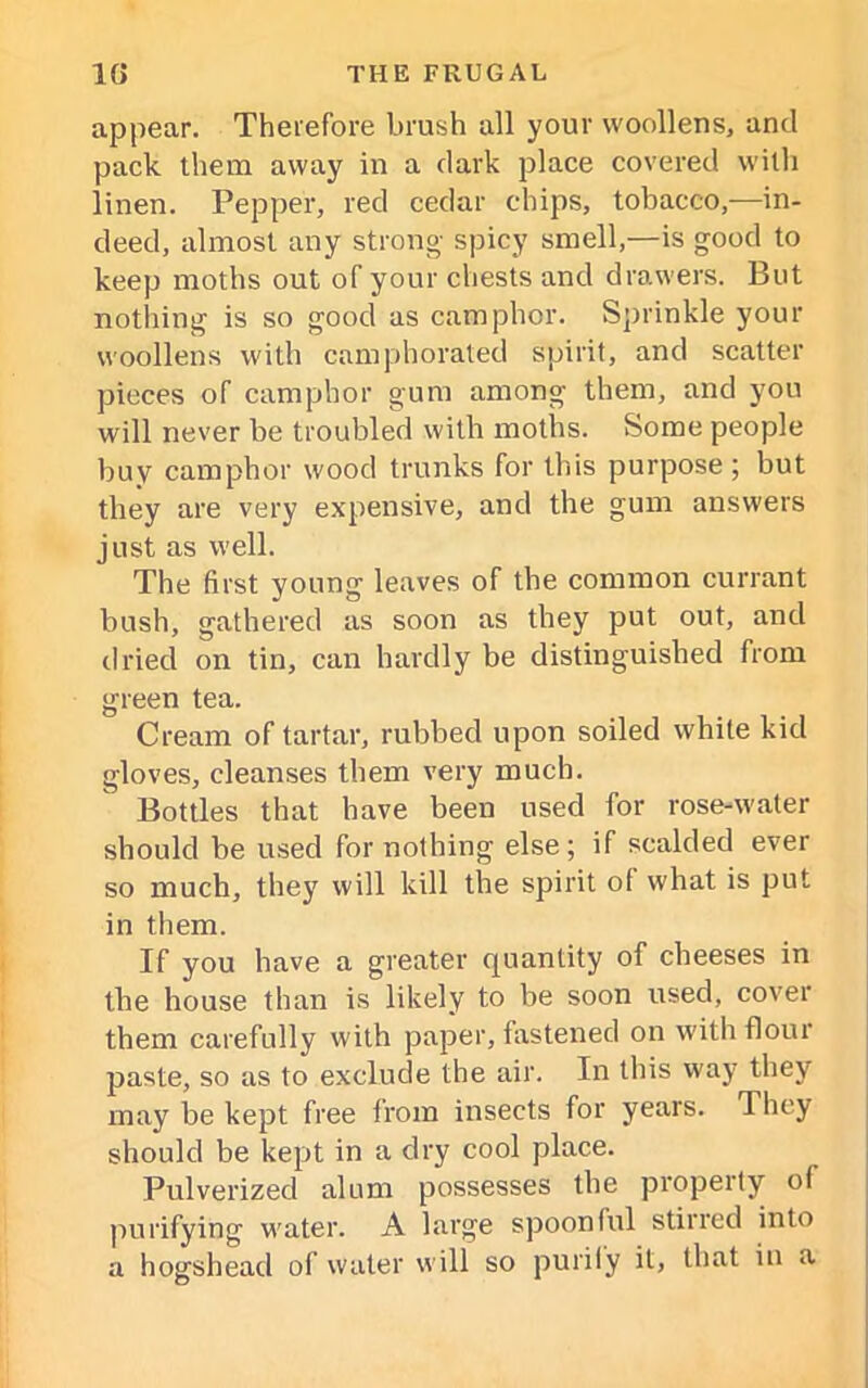 appear. Therefore brush all your woollens, and pack them away in a dark place covered with linen. Pepper, red cedar chips, tobacco,—in- deed, almost any strong spicy smell,—is good to keep moths out of your chests and drawers. But nothing is so good as camphor. Sprinkle your woollens with camphorated spirit, and scatter pieces of camphor gum among them, and you will never be troubled with moths. Some people buy camphor wood trunks for this purpose ; but they are very expensive, and the gum answers just as well. The first young leaves of the common currant bush, gathered as soon as they put out, and dried on tin, can hardly be distinguished from green tea. Cream of tartar, rubbed upon soiled white kid gloves, cleanses them very much. Bottles that have been used for rose-water should be used for nothing else; if scalded ever so much, they will kill the spirit of what is put in them. If you have a greater quantity of cheeses in the house than is likely to be soon used, cover them carefully with paper, fastened on with flour paste, so as to exclude the air. In this way they may be kept free from insects for years. They should be kept in a dry cool place. Pulverized alum possesses the property of purifying water. A large spoonful stirred into a hogshead of water will so purify it, that in a
