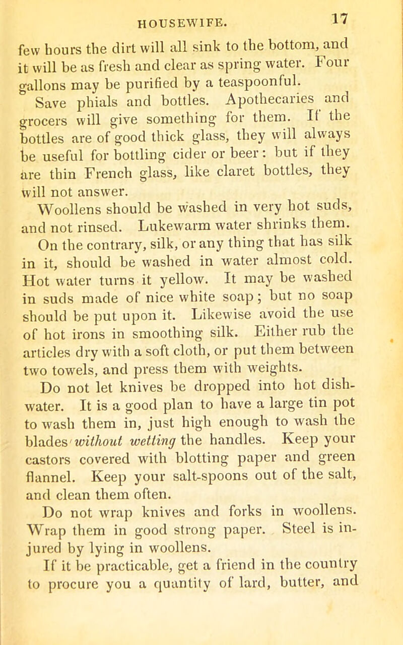 few hours the dirt will all sink to the bottom, and it will be as fresh and clear as spring water. Four gallons may be purified by a teaspoonful. Save phials and bottles. Apothecaries and grocers will give something for them. It the bottles are of good thick glass, they will always he useful for bottling cider or beer: but if they are thin French glass, like claret bottles, they will not answer. Woollens should be washed in very hot suds, and not rinsed. Lukewarm water shrinks them. On the contrary, silk, or any thing that has silk in it, should be washed in water almost cold. Hot water turns it yellow. It may be washed in suds made of nice white soap; but no soap should be put upon it. Likewise avoid the use of hot irons in smoothing silk. Either rub the articles dry with a soft cloth, or put them between two towels, and press them with weights. Do not let knives be dropped into hot dish- water. It is a good plan to have a large tin pot to wash them in, just high enough to wash the blades' without wetting the handles. Keep your castors covered with blotting paper and green flannel. Keep your salt-spoons out of the salt, and clean them often. Do not wrap knives and forks in woollens. Wrap them in good strong paper. Steel is in- jured by lying in woollens. If it be practicable, get a friend in the country to procure you a quantity of lard, butter, and
