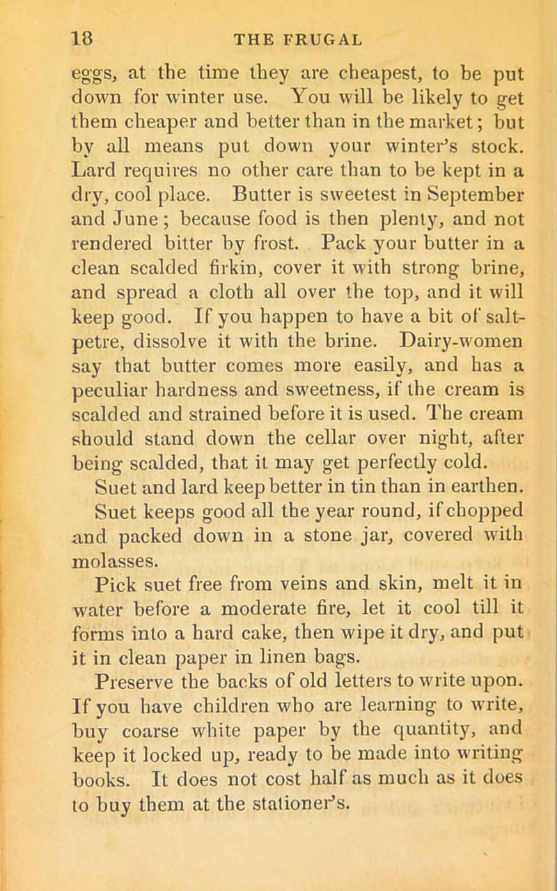 eggs, at the time they are cheapest, to be put clown for winter use. You will be likely to get them cheaper and better than in the market; but by all means put down your winter’s stock. Lard requires no other care than to be kept in a dry, cool place. Butter is sweetest in September and June; because food is then plenty, and not rendered bitter by frost. Pack your butter in a clean scalded firkin, cover it with strong brine, and spread a cloth all over the top, and it will keep good. If you happen to have a bit of salt- petre, dissolve it with the brine. Dairy-women say that butter comes more easily, and has a peculiar hardness and sweetness, if the cream is scalded and strained before it is used. The cream should stand down the cellar over night, after being scalded, that it may get perfectly cold. Suet and lard keep better in tin than in earthen. Suet keeps good all the year round, if chopped and packed down in a stone jar, covered with molasses. Pick suet free from veins and skin, melt it in water before a moderate fire, let it cool till it forms into a hard cake, then wipe it dry, and put it in clean paper in linen bags. Preserve the backs of old letters to write upon. If you have children who are learning to write, buy coarse wdiite paper by the quantity, and keep it locked up, ready to be made into writing books. It does not cost half as much as it does to buy them at the stationer’s.