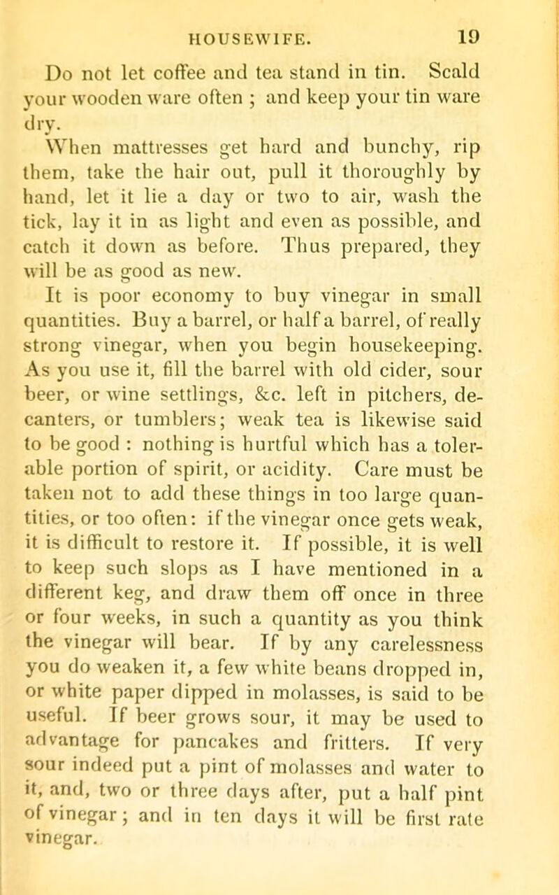 Do not let coffee and tea stand in tin. Scald your wooden ware often ; and keep your tin ware dry. When mattresses get hard and bunchy, rip them, take the hair out, pull it thoroughly by hand, let it lie a day or two to air, wash the tick, lay it in as light and even as possible, and catch it down as before. Thus prepared, they will be as good as new. It is poor economy to buy vinegar in small quantities. Buy a barrel, or half a barrel, of really strong vinegar, when you begin housekeeping. As you use it, fill the barrel with old cider, sour beer, or wine settlings, &c. left in pitchers, de- canters, or tumblers; weak tea is likewise said to be good : nothing is hurtful which has a toler- able portion of spirit, or acidity. Care must be taken not to add these things in too large quan- tities, or too often: if the vinegar once srets weak, it is difficult to restore it. If possible, it is well to keep such slops as I have mentioned in a different keg, and draw them off once in three or four weeks, in such a quantity as you think the vinegar will bear. If by any carelessness you do weaken it, a few white beans dropped in, or white paper dipped in molasses, is said to be useful. If beer grows sour, it may be used to advantage for pancakes and fritters. If very sour indeed put a pint of molasses and water to it, and, two or three days after, put a half pint of vinegar; and in ten days it will be first rate vinegar.