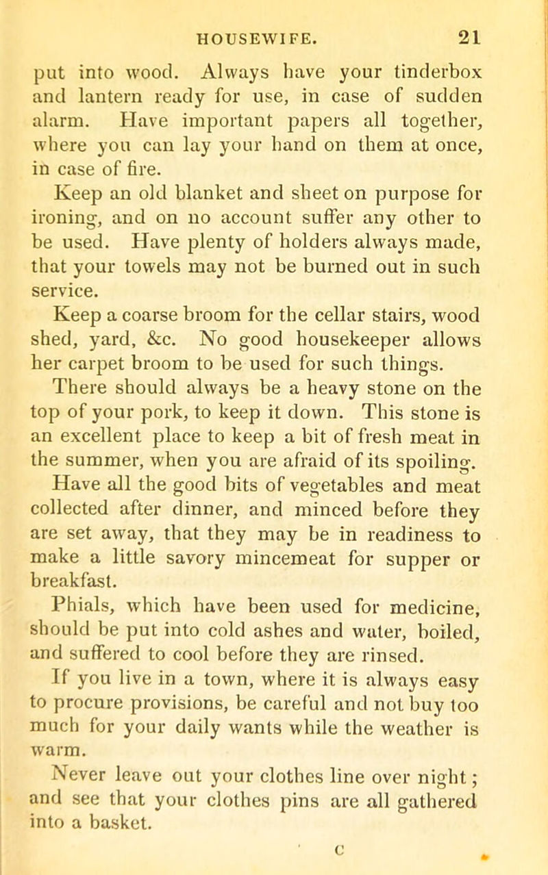 put into wood. Always have your tinderbox and lantern ready for use, in case of sudden alarm. Have important papers all together, where you can lay your hand on them at once, in case of fire. Keep an old blanket and sheet on purpose for ironing, and on no account suffer any other to be used. Have plenty of holders always made, that your towels may not be burned out in such service. Keep a coarse broom for the cellar stairs, wood shed, yard, &c. No good housekeeper allows her carpet broom to be used for such things. There should always be a heavy stone on the top of your pork, to keep it down. This stone is an excellent place to keep a bit of fresh meat in the summer, when you are afraid of its spoiling. Have all the good bits of vegetables and meat collected after dinner, and minced before they are set away, that they may be in readiness to make a little savory mincemeat for supper or breakfast. Phials, which have been used for medicine, should be put into cold ashes and water, boiled, and suffered to cool before they are rinsed. If you live in a town, where it is always easy to procure provisions, be careful and not buy too much for your daily wants while the weather is warm. Never leave out your clothes line over night; and see that your clothes pins are all gathered into a basket. c