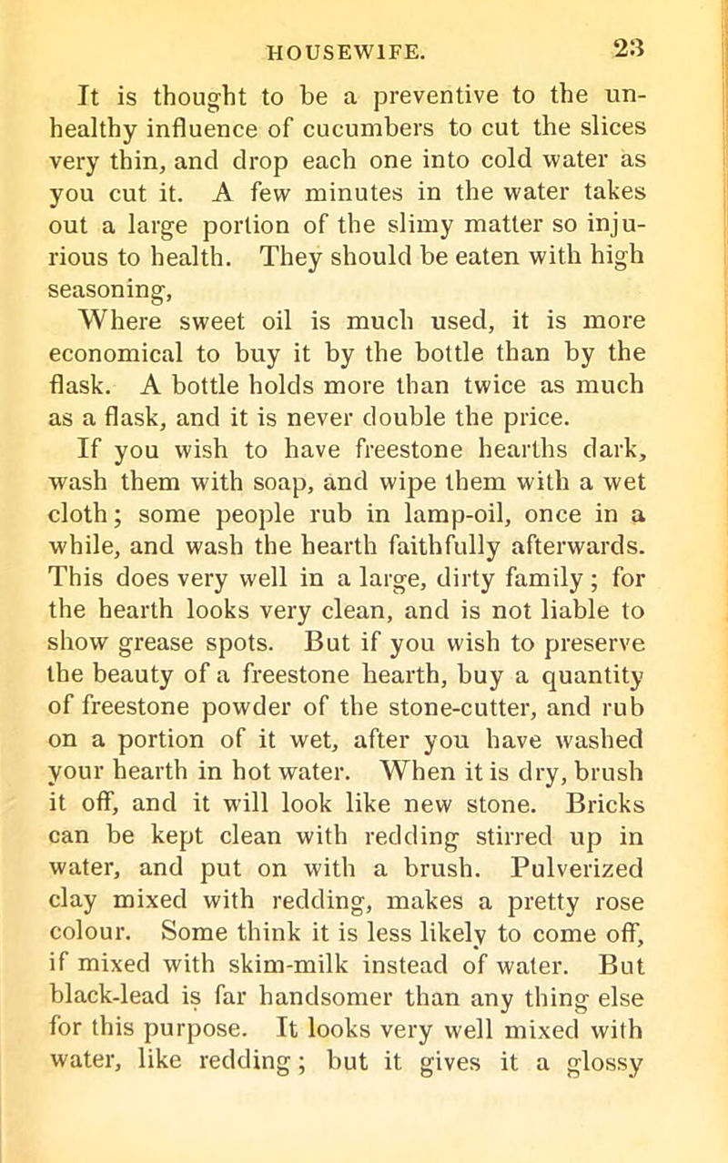 It is thought to be a preventive to the un- healthy influence of cucumbers to cut the slices very thin, and drop each one into cold water as you cut it. A few minutes in the water takes out a large portion of the slimy matter so inju- rious to health. They should be eaten with high seasoning, Where sweet oil is much used, it is more economical to buy it by the bottle than by the flask. A bottle holds more than twice as much as a flask, and it is never double the price. If you wish to have freestone hearths dark, wash them with soap, and wipe them with a wet cloth; some people rub in lamp-oil, once in a while, and wash the hearth faithfully afterwards. This does very well in a large, dirty family ; for the hearth looks very clean, and is not liable to show grease spots. But if you wish to preserve the beauty of a freestone hearth, buy a quantity of freestone powder of the stone-cutter, and rub on a portion of it wet, after you have washed your hearth in hot water. When it is dry, brush it off, and it will look like new stone. Bricks can be kept clean with redding stirred up in water, and put on with a brush. Pulverized clay mixed with redding, makes a pretty rose colour. Some think it is less likely to come off, if mixed with skim-milk instead of water. But black-lead is far handsomer than any thing else for this purpose. It looks very well mixed with water, like redding; but it gives it a glossy