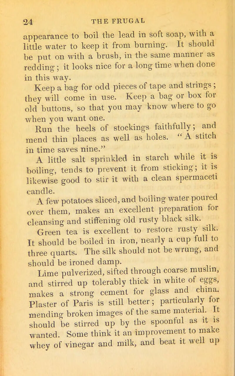 appearance to boil the lead in soft soap, with a little water to keep it from burning. It should be put on with a brush, in the same manner as redding ; it looks nice for a long time when done in this way. Keep a bag for odd pieces of tape and strings; they will come in use. Keep a bag or box for old buttons, so that you may know where to go when you want one. Run the heels of stockings faithfully; and mend thin places as well as holes. “ A stitch in time saves nine.” A little salt sprinkled in starch while it is boiling, tends to prevent it from sticking; it is likewise good to stir it with a clean spermaceti candle. A few potatoes sliced, and boiling water poured over them, makes an excellent preparation for cleansing and stiffening old rusty black silk. Green tea is excellent to restore rusty silk. It should be boiled in iron, nearly a cup full to three quarts. The silk should not be wrung, and should be ironed damp. Lime pulverized, sifted through coarse muslin, and stirred up tolerably thick in white of eggs, makes a strong cement for glass and china. Plaster of Paris is still better; particularly for mending broken images of the same material, t should be stirred up by the spoonful as it is wanted. Some think it an improvement to make whey of vinegar and milk, and beat it we up