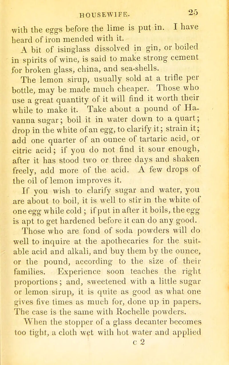 with the eggs before the lime is put in. I have heard of iron mended with it. A bit of isinglass dissolved in gin, or boiled in spirits of wine, is said to make strong cement for broken glass, china, and sea-shells. The lemon sirup, usually sold at a trifle per bottle, may be made much cheaper. Those who use a great quantity of it will find it worth their while to make it. Take about a pound of Ha- vanna sugar; boil it in water down to a quart; drop in the white of an egg, to clarify it; strain it; add one quarter of an ounce of tartaric acid, or citric acid; if you do not find it sour enough, after it has stood two or three days and shaken freely, add more of the acid. A few drops of the oil of lemon improves it. If you wish to clarify sugar and water, you are about to boil, it is well to stir in the white of one egg while cold ; if put in after it boils, the egg is apt to get hardened before it can do any good. Those who are fond of soda powders will do well to inquire at the apothecaries for the suit- able acid and alkali, and buy them by the ounce, or the pound, according to the size of their families. Experience soon teaches the right proportions; and, sweetened with a little sugar or lemon sirup, it is quite as good as what one gives five times as much for, done up in papers. The case is the same with Rochelle powders. When the stopper of a glass decanter becomes too tight, a cloth wet with hot water and applied