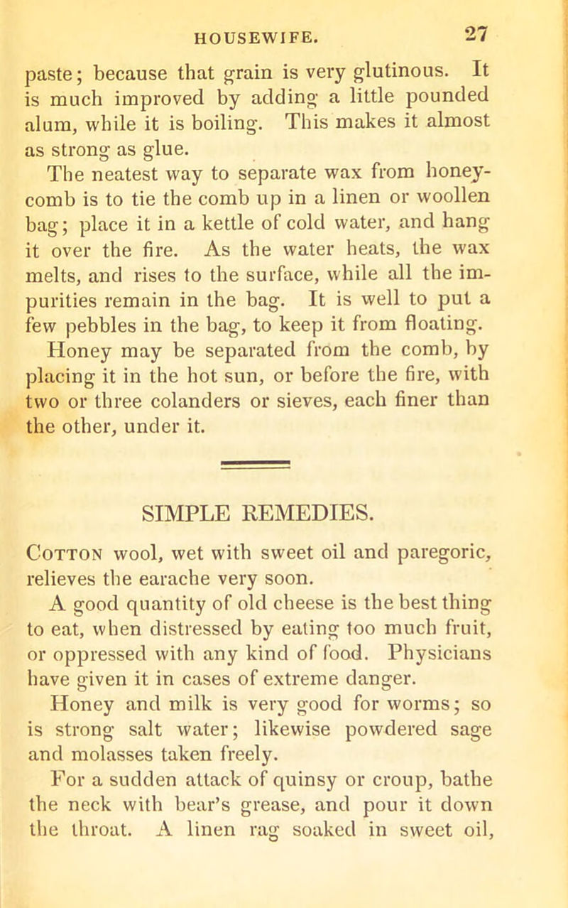 paste; because that grain is very glutinous. It is much improved by adding a little pounded alum, while it is boiling. This makes it almost as strong as glue. The neatest way to separate wax from honey- comb is to tie the comb up in a linen or woollen bag; place it in a kettle of cold water, and hang it over the fire. As the water heats, the wax melts, and rises to the surface, while all the im- purities remain in the bag. It is well to put a few pebbles in the bag, to keep it from floating. Honey may be separated from the comb, by placing it in the hot sun, or before the fire, with two or three colanders or sieves, each finer than the other, under it. SIMPLE REMEDIES. Cotton wool, wet with sweet oil and paregoric, relieves the earache very soon. A good quantity of old cheese is the best thing to eat, when distressed by eating too much fruit, or oppressed with any kind of food. Physicians have given it in cases of extreme danger. Honey and milk is very good for worms; so is strong salt water; likewise powdered sage and molasses taken freely. For a sudden attack of quinsy or croup, bathe the neck with bear’s grease, and pour it down the throat. A linen rag soaked in sweet oil.
