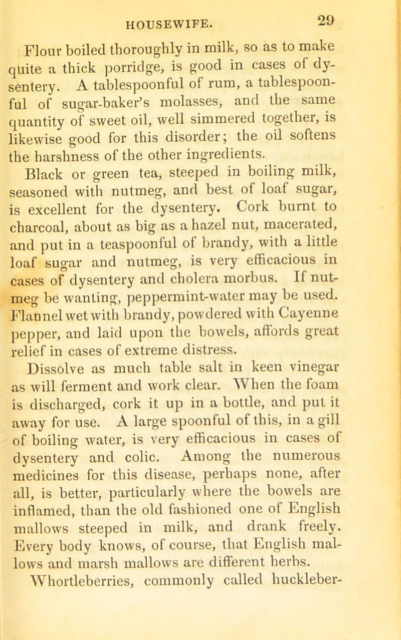 Flour boiled thoroughly in milk, so as to make quite a thick porridge, is good in cases of dy- sentery. A tablespoonful of rum, a tablespoon- ful of sugar-baker’s molasses, and the same quantity of sweet oil, well simmered together, is likewise good for this disorder; the oil softens the harshness of the other ingredients. Black or green tea, steeped in boiling milk, seasoned with nutmeg, and best of loaf sugar, is excellent for the dysentery. Cork burnt to charcoal, about as big as a hazel nut, macerated, and put in a teaspoonful of brandy, with a little loaf sugar and nutmeg, is very efficacious in cases of dysentery and cholera morbus. If nut- meg be wanting, peppermint-water may be used. Flannel wet with brandy, powdered with Cayenne pepper, and laid upon the bowels, affords great relief in cases of extreme distress. Dissolve as much table salt in keen vinegar as will ferment and work clear. When the foam is discharged, cork it up in a bottle, and put it away for use. A large spoonful of this, in a gill of boiling water, is very efficacious in cases of dysentery and colic. Among the numerous medicines for this disease, perhaps none, after all, is better, particularly where the bowels are inflamed, than the old fashioned one of English mallows steeped in milk, and drank freely. Every body knows, of course, that English mal- lows and marsh mallows are different herbs. Whortleberries, commonly called huckleber-