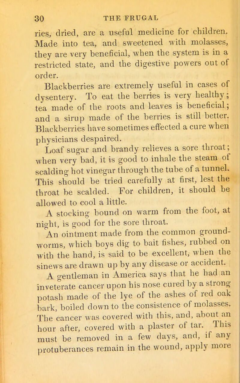 ries, dried, are a useful medicine for children. Made into tea, and sweetened with molasses, they are very beneficial, when the system is in a restricted state, and the digestive powers out of order. Blackberries are extremely useful in cases of dysentery. To eat the berries is very healthy; tea made of the roots and leaves is beneficial; and a sirup made of the berries is still better. Blackberries have sometimes effected a cure when physicians despaired. Loaf sugar and brandy relieves a sore throat; when very bad, it is good to inhale the steam of scalding hot vinegar through the tube of a tunnel. This should be tried carefully at first, lest the throat be scalded. For children, it should be allowed to cool a little. A stocking bound on warm from the foot, at niCTht, is good for the sore throat. An ointment made from the common ground- worms, which boys dig to bait fishes, rubbed on with the hand, is said to be excellent, when the sinews are drawn up by any disease or accident. A gentleman in America says that he had an inveterate cancer upon his nose cured by a strong potash made of the lye of the ashes of red oak bark, boiled down to the consistence of molasses. The cancer was covered with this, and, about an hour after, covered with a plaster of tar. This must be removed in a few days, and, if any protuberances remain in the wound, apply more