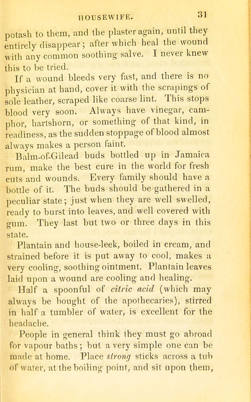 potash to them, and the plaster again, until they entirely disappear; after which heal the wound with any common soothing salve. I never knew this to be tried. If a wound bleeds very first, and there is no physician at hand, cover it with the scrapings of sole leather, scraped like coarse lint, J his stops blood very soon. Always have vinegar, cam- phor, hartshorn, or something of that kind, in readiness, as the sudden stoppage of blood almost always makes a person faint. Balm-of-Gilead buds bottled up in Jamaica rum, make the best cure in the world for fresh cuts and wounds. Every family should have a bottle of it. The buds should be'gathered in a peculiar state; just when they are well swelled, ready to burst into leaves, and well covered with gum. They last but two or three days in this state. Plantain and house-leek, boiled in cream, and strained before it is put away to cool, makes a very cooling, soothing ointment. Plantain leaves laid upon a wound are cooling and healing. Half a spoonful of citric acid (which may always be bought of the apothecaries), stirred in half a tumbler of water, is excellent for the headache. People in general think they must go abroad for vapour baths; but a very simple one can be made at home. Place strong sticks across a tub of water, at the boiling point, and sit upon them,