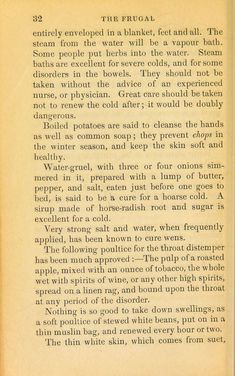 entirely enveloped in a blanket, feet and all. The steam from the water will be a vapour bath. Some people put herbs into the water. Steam baths are excellent for severe colds, and for some disorder's in the bowels. They should not be taken without the advice of an experienced nurse, or physician. Great care should be taken not to renew the cold after; it would be doubly dangerous. Boiled potatoes are said to cleanse the hands as well as common soap; they prevent chops in the winter season, and keep the skin soft and healthy. Water-gruel, with three or four onions sim- mered in it, prepared with a lump of butter, pepper, and salt, eaten just before one goes to bed, is said to be a cure for a hoarse cold. A sirup made of horse-radish root and sugar is excellent for a cold. Very strong salt and water, when frequently applied, has been known to cure wens. The following poultice for the throat distemper has been much approved :—The pulp of a roasted apple, mixed with an ounce of tobacco, the whole wet with spirits of wine, or any other high spirits, spread on a linen rag, and bound upon the throat at any period of the disorder. Nothing is so good to take down swellings, as a soft poultice of stewed white beans, put on in a thin muslin bag, and renewed every hour or two. The thin white skin, which comes from suet.
