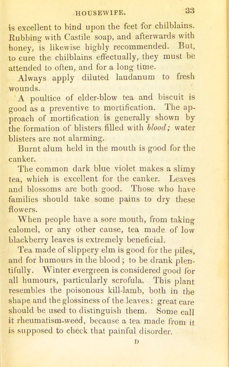 is excellent to hind upon the feet for chilblains. Rubbing with Castile soap, and afterwards with honey, is likewise highly recommended. But, to cure the chilblains effectually, they must be attended to often, and for a long time. Always apply diluted laudanum to fresh wounds. A poultice of elder-blow tea and biscuit is good as a preventive to mortification. The ap- proach of mortification is generally shown by the formation of blisters filled with blood; water- blisters are not alarming. Burnt alum held in tire mouth is good for the canker. The common dark blue violet makes a slimy tea, which is excellent for the canker. Leaves and blossoms are both good. Those who have families should take some pains to dry these flowers. When people have a sore mouth, from taking calomel, or any other cause, tea made of low blackberry leaves is extremely beneficial. Tea made of slippery elm is good for the piles, and for humours in the blood ; to be drank plen- tifully. Winter evergreen is considered good for .all humours, particularly scrofula. This plant resembles the poisonous kill-lamb, both in the shape and the glossiness of the leaves: great care should be used to distinguish them. Some call it rheumatism-weed, because a tea made from it is supposed to check that painful disorder. D