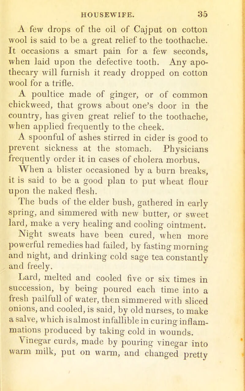 A few drops of the oil of Cajput on cotton wool is said to be a great relief to the toothache. It occasions a smart pain for a few seconds, when laid upon the defective tooth. Any apo- thecary will furnish it ready dropped on cotton wool for a trifle. A poultice made of ginger, or of common chickweed, that grows about one’s door in the country, has given great relief to the toothache, when applied frequently to the cheek. A spoonful of ashes stirred in cider is good to prevent sickness at the stomach. Physicians frequently order it in cases of cholera morbus. When a blister occasioned by a burn breaks, it is said to be a good plan to put wheat flour upon the naked flesh. The buds of the elder bush, gathered in early spring, and simmered with new butter, or sweet lard, make a very healing and cooling ointment. Night sweats have been cured, when more powerful remedies had failed, by fasting morning and night, and drinking cold sage tea constantly and freely. Lard, melted and cooled five or six times in succession, by being poured each time into a Iresh pailfull of water, then simmered with sliced onions, and cooled, is said, by old nurses, to make a salve, which isalmost infallible in curing inflam- mations produced by taking cold in wounds. \ inegar curds, made by pouring vinegar into warm milk, put on warm, and changed pretty