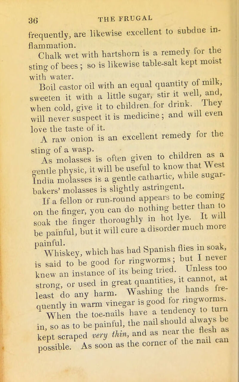 frequently, are likewise excellent to subdue in flammation. , Chalk wet with hartshorn is a remedy for the sting of bees ; so is likewise table-salt kept moist with water. . _ Boil castor oil with an equal quantity o milK, sweeten it with a little sugar, stir it well, and, when cold, give it to children for drink 1 hey will never suspect it is medicine ; and will even love the taste of it. , r A raw onion is an excellent remedy foi the sting of a wasp. As molasses is often given to children as a o-entle physic, it will be useful to know that ^ est India molasses is a gentle cathartic, while suga - bakers’ molasses is slightly astringent. If a fellon or run-round appears to be conn g on the finger, you can do nothing better than o soak the finger thoroughly in hot lye. It « H be painful, but it will cure a disorder much more ^Whiskey, which has had Spanish flies in soak, is said to be good for ringworms; but I■ knew an instance of its being tried. Unlesstoo strong, or used in great quantities,it,Ca™f’fre least do any harm. Washing the hands fie- ,„».ly in warm vinegar is good lor When the toe-nails have a tendency in, so as to be painful, the nail should^dways be kept scraped very thin, and as nea possible. As soon as the corner of the nail