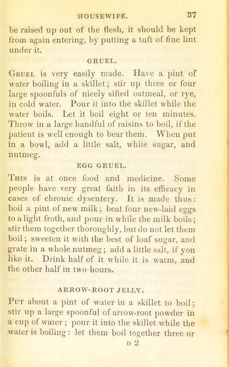 be raised up out of the flesh, it should be kept from again entering, by putting a tuft of fine lint under it. GRUEL. Gruf.l is very easily made. Have a pint of water boiling in a skillet; stir up three or four large spoonfuls of nicely sifted oatmeal, or rye, in cold water. Pour it into the skillet while the water boils. Let it boil eight or ten minutes. Throw in a large handful of raisins to boil, if the patient is well enough to bear them. When put in a bowl, add a little salt, white sugar, and nutmeg. EGG GRUEL. This is at once food and medicine. Some people have very great faith in its efficacy in cases of chronic dysentery. It is made thus: boil a pint of new milk; beat four new-laid eggs to alight froth, and pour in while the milk boils; stir them together thoroughly, but do not let them boil; sweeten it with the best of loaf sugar, and grate in a whole nutmeg; add a little salt, if you like it. Drink half of it while it is warm, and the other half in two hours. ARROW-ROOT JELLY. Put about a pint of water in a skillet to boil; stir up a large spoonful of arrow-root powder in a cup of water ; pour it into the skillet while the water is boiling: let them boil together three or
