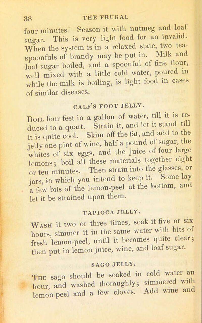 four minutes. Season it with nutmeg and loaf sugar. This is very light food for an invalid. When the system is in a relaxed state, two tea- spoonfuls of brandy may be put in. Milk and loaf sugar boiled, and a spoonful of fine flour, well mixed with a little cold water, poured in while the milk is boiling, is light food in cases of similar diseases. calf’s foot jelly. Boil four feet in a gallon of water, till it is re- duced to a quart. Strain it, and let it stand till it is quite cool. Skim off the fat, and add to the iellv one pint of wine, half a pound of sugar, the whites of six eggs, and the juice of four large lemons; boil all these materials together eight or ten minutes. Then strain into the glasses or iars, in which you intend to keep it. Some lay a few bits of the lemon-peel at the bottom, and let it be strained upon them. TAPIOCA JELLY. Wash it two or three times, soak it five or six hours, simmer it in the same water with bits of fresh lemon-peel, until it becomes quite clear; then put in lemon juice, wine, and loaf sugar. SAGO JELLY. The sago should be soaked in hour, and washed thoroughly; lemon-peel and a few cloves. cold water an simmered with Add wine and