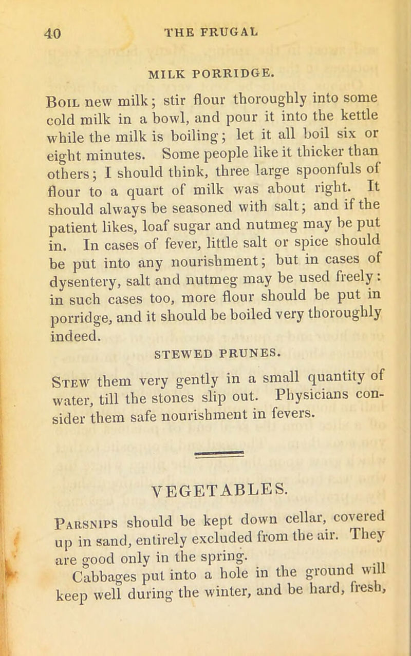 MILK PORRIDGE. Boil new milk; stir flour thoroughly into some cold milk in a bowl, and pour it into the kettle while the milk is boiling; let it all boil six or eight minutes. Some people like it thicker than others; I should think, three large spoonfuls of flour to a quart of milk was about right. It should always be seasoned with salt; and if the patient likes, loaf sugar and nutmeg may be put in. In cases of fever, little salt or spice should be put into any nourishment; but in cases of dysentery, salt and nutmeg may be used freely. in such cases too, more flour should be put in porridge, and it should be boiled very thoroughly indeed. STEWED PRUNES. Stew them very gently in a small quantity of water, till the stones slip out. Physicians con- sider them safe nourishment in fevers. VEGETABLES. Parsnips should be kept down cellar, coveted up in sand, entirely excluded from the ail. They are good only in the spring. Cabbages put into a hole in the ground will keep well during the winter, and be hard, fresh,