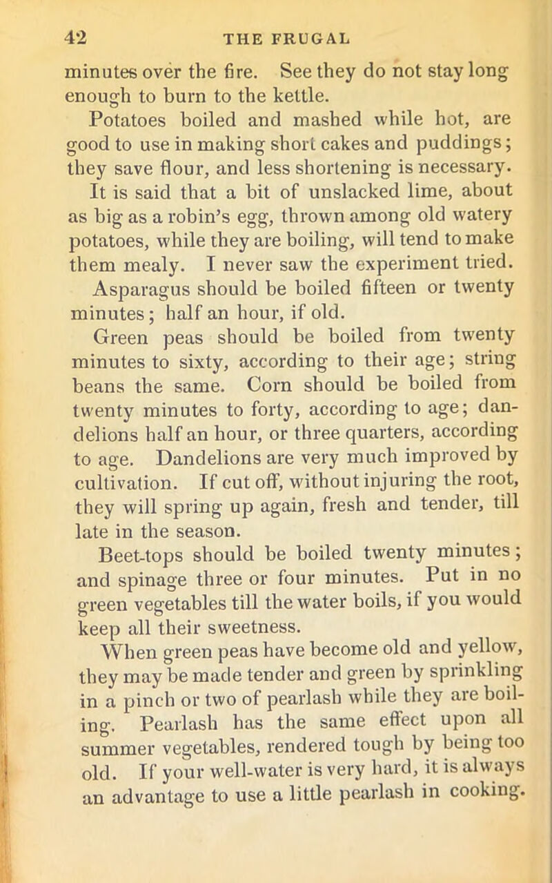 minutes over the fire. See they do not stay long enough to burn to the kettle. Potatoes boiled and mashed while hot, are good to use in making short cakes and puddings; they save flour, and less shortening is necessary. It is said that a bit of unslacked lime, about as big as a robin’s egg, thrown among old watery potatoes, while they are boiling, will tend to make them mealy. I never saw the experiment tried. Asparagus should be boiled fifteen or twenty minutes; half an hour, if old. Green peas should be boiled from twenty minutes to sixty, according to their age; string beans the same. Corn should be boiled from twenty minutes to forty, according to age; dan- delions half an hour, or three quarters, according to age. Dandelions are very much improved by cultivation. If cut off, without injuring the root, they will spring up again, fresh and tender, till late in the season. Beet-tops should be boiled twenty minutes; and spinage three or four minutes. Put in no green vegetables till the water boils, if you would keep all their sweetness. When green peas have become old and yellow, they may be made tender and green by sprinkling in a pinch or two of pearlash while they are boil- ing. Pearlash has the same effect upon all summer vegetables, rendered tough by being too old. If your well-water is very hard, it is always an advantage to use a little pearlash in cooking.