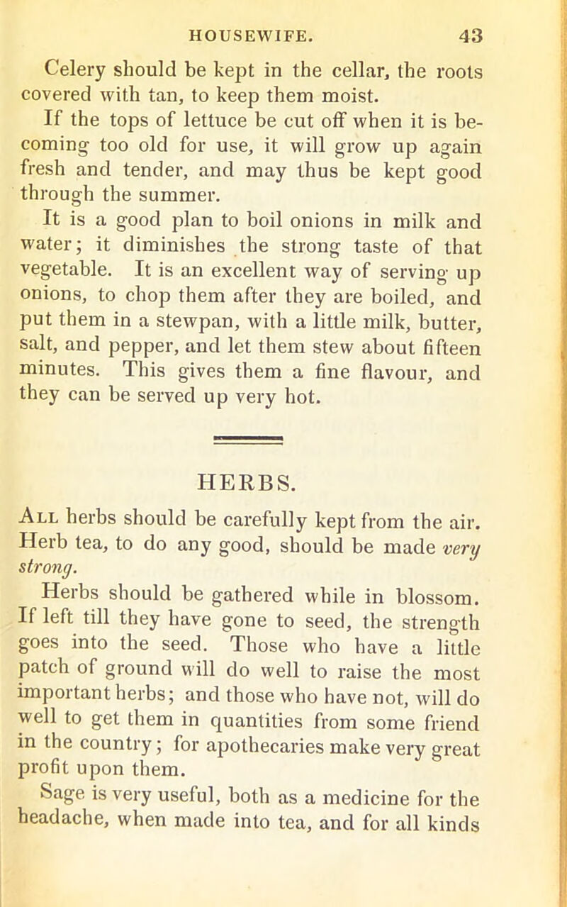 Celery should be kept in the cellar, the roots covered with tan, to keep them moist. If the tops of lettuce be cut off when it is be- coming too old for use, it will grow up again fresh and tender, and may thus be kept good through the summer. It is a good plan to boil onions in milk and water; it diminishes the strong taste of that vegetable. It is an excellent way of serving up onions, to chop them after they are boiled, and put them in a stewpan, with a little milk, butter, salt, and pepper, and let them stew about fifteen minutes. This gives them a fine flavour, and they can be served up very hot. HERBS. All herbs should be carefully kept from the air. Herb tea, to do any good, should be made very strong. Herbs should be gathered while in blossom. If left till they have gone to seed, the strength goes into the seed. Those who have a little patch of ground will do well to raise the most important herbs; and those who have not, will do well to get them in quantities from some friend in the country; for apothecaries make very great profit upon them. Sage is very useful, both as a medicine for the headache, when made into tea, and for all kinds