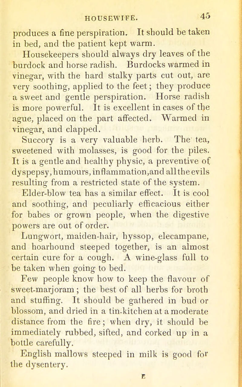 produces a fine perspiration. It should be taken in bed, and the patient kept warm. Housekeepers should always dry leaves of the burdock and horse radish. Burdocks warmed in vinegar, with the hard stalky parts cut out, are very soothing, applied to the feet; they produce a sweet and gentle perspiration. Horse radish is more powerful. It is excellent in cases of the ague, placed on the part affected. Warmed in vinegar, and clapped. Succory is a very valuable herb. The tea, sweetened with molasses, is good for the piles. It is a gentle and healthy physic, a preventive of clyspepsy, humours, inflammation,and all the evils resulting from a restricted state of the system. Elder-blow tea has a similar effect. It is cool and soothing, and peculiarly efficacious either for babes or grown people, when the digestive powers are out of order. Lungwort, maiden-hair, hyssop, elecampane, and hoarhound steeped together, is an almost certain cure for a cough. A wine-glass full to be taken when going to bed. Few people know how to keep the flavour of sweet-marjoram; the best of all herbs for broth and stuffing. It should be gathered in bud or blossom, and dried in a tin-kitchen at a moderate distance from the fire; when dry, it should be immediately rubbed, sifted, and corked up in a bottle carefully. English mallows steeped in milk is good for the dysentery. E