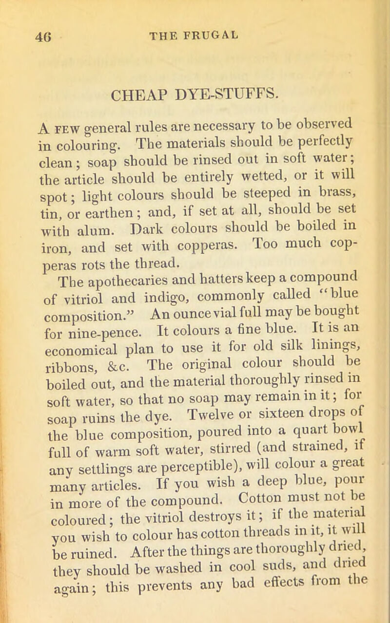 CHEAP DYE-STUFFS. A few general rules are necessary to be observed in colouring. The materials should be peifectly clean; soap should be rinsed out in soft water; the article should be entirely wetted, or it will spot; light colours should be steeped in brass, tin, or earthen ; and, if set at all, should be set with alum. Dark colours should be boiled in iron, and set with copperas. Too much cop- peras rots the thread. The apothecaries and batters keep a compound of vitriol and indigo, commonly called “blue composition.” An ounce vial full may be bought for nine-pence. It colours a fine blue. It is an economical plan to use it for old silk linings, ribbons, &c. The original colour should be boiled out, and the material thoroughly rinsed m soft water, so that no soap may remain in it; for soap ruins the dye. Twelve or sixteen drops of the blue composition, poured into a quart bowl full of warm soft water, stirred (and strained, if any settlings are perceptible), will colour a great many articles. If you wish a deep blue, pour in more of the compound. Cotton must not be coloured; the vitriol destroys it; if the material you wish to colour has cotton threads in it, it wil be ruined. After the things are thoroughly dried, they should be washed in cool suds, and dried again; this prevents any bad effects from the