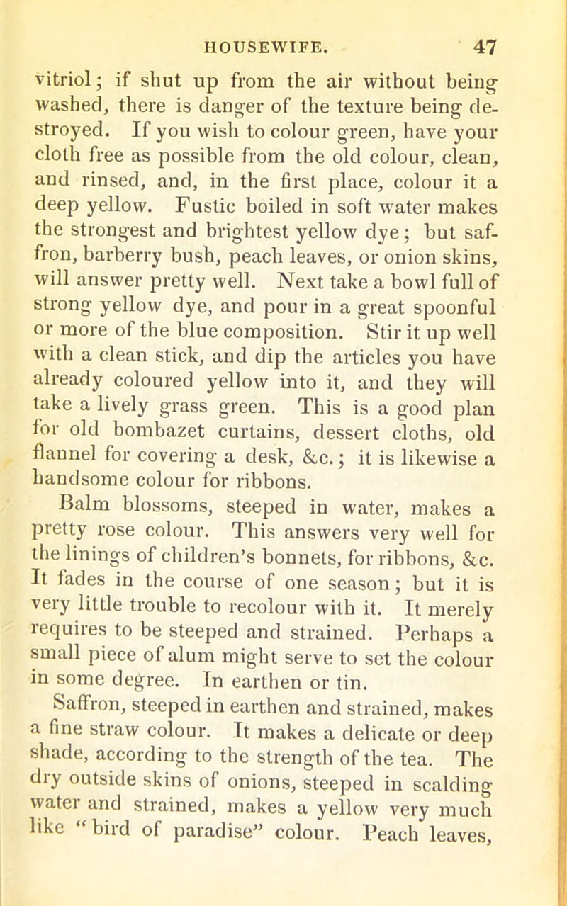 vitriol; if shut up from the air without being washed, there is danger of the texture being de- stroyed. If you wish to colour green, have your cloth free as possible from the old colour, clean, and rinsed, and, in the first place, colour it a deep yellow. Fustic boiled in soft water makes the strongest and brightest yellow dye; but saf- fron, barberry bush, peach leaves, or onion skins, will answer pretty well. Next take a bowl full of strong yellow dye, and pour in a great spoonful or more of the blue composition. Stir it up well with a clean stick, and dip the articles you have already coloured yellow into it, and they will take a lively grass green. This is a good plan for old bombazet curtains, dessert cloths, old flannel for covering a desk, &c.; it is likewise a handsome colour for ribbons. Balm blossoms, steeped in water, makes a pretty rose colour. This answers very well for the linings of children’s bonnets, for ribbons, &c. It fades in the course of one season; but it is very little trouble to recolour with it. It merely requires to be steeped and strained. Perhaps a small piece of alum might serve to set the colour in some degree. In earthen or tin. Saffron, steeped in earthen and strained, makes a fine straw colour. It makes a delicate or deep shade, according to the strength of the tea. The dry outside skins of onions, steeped in scalding water and strained, makes a yellow very much like bird of paradise” colour. Peach leaves.