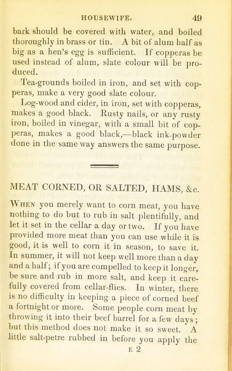 bark should be covered with water, and boiled thoroughly in brass or tin. A bit of alum half as big as a hen’s egg is sufficient. If copperas be used instead of alum, slate colour will be pro- duced. Tea-grounds boiled in iron, and set with cop- peras, make a very good slate colour. Log-wood and cider, in iron, set with copperas, makes a good black. Rusty nails, or any rusty iron, boiled in vinegar, with a small bit of cop- peras, makes a good black,—black ink-powder done in the same way answers the same purpose. MEAT CORNED, OR SALTED, HAMS, &c. When you merely want to corn meat, you have nothing to do but to rub in salt plentifully, and let it set in the cellar a day or two. If you have provided more meat than you can use while it is good, it is well to corn it in season, to save it. In summer, it will not keep well more than a day and a half; if you are compelled to keep it longer, be sure and rub in more salt, and keep it care- fully covered from cellar-flies. In winter, there is no difficulty in keepiug a piece of corned beef a fortnight or more. Some people corn meat by throwing it into their beef barrel for a few days; but this method does not make it so sweet. A little salt-petre rubbed in before you apply the e 2