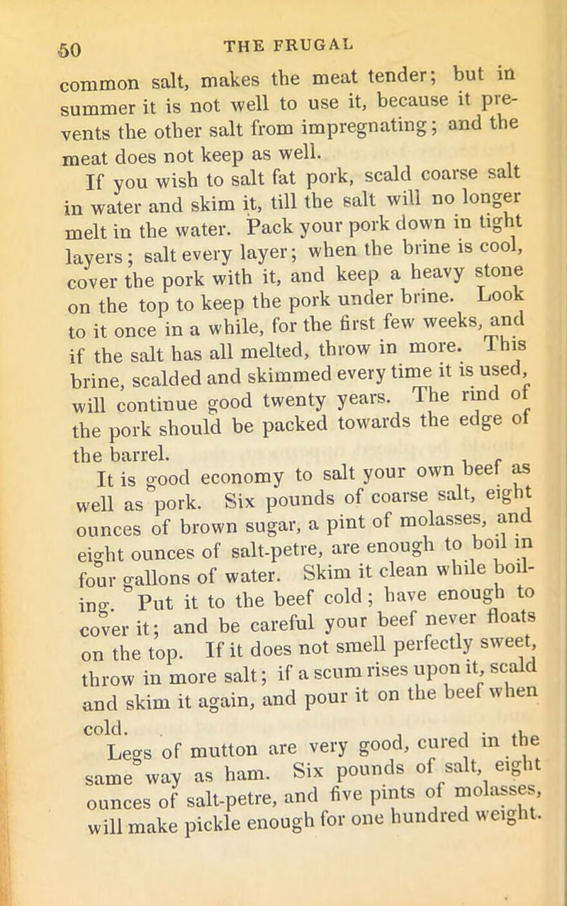 <50 common salt, makes the meat tender; but in summer it is not well to use it, because it pie- vents the other salt from impregnating; and the meat does not keep as well. If you wish to salt fat pork, scald coarse salt in water and skim it, till the salt will no longer melt in the water. Pack your pork down in tight layers; salt every layer; when the brine is cool, cover the pork with it, and keep a heavy stone on the top to keep the pork under brine. Look to it once in a while, for the first few weeks, and if the salt has all melted, throw in more, this brine, scalded and skimmed every time it is used will continue good twenty years. The rind ot the pork should be packed towards the edge of the barrel. . It is good economy to salt your own beef as well as pork. Six pounds of coarse salt, eight ounces of brown sugar, a pint of molasses, an eight ounces of salt-petre, are enough to boil in four gallons of water. Skim it clean while boil- ing  Put it to the beef cold ; have enough to cover it; and be careful your beef never floats on the top. If it does not smell perfectly sweet throw in more salt; if a scum rises upon it, scald and skim it again, and pour it on the beef when cold. Legs of mutton are very good, cured in the same way as ham. Six pounds of salt e.ght ounces of salt-petre, and five pints of molasses, ill make pickle enough for one bundled weight. w