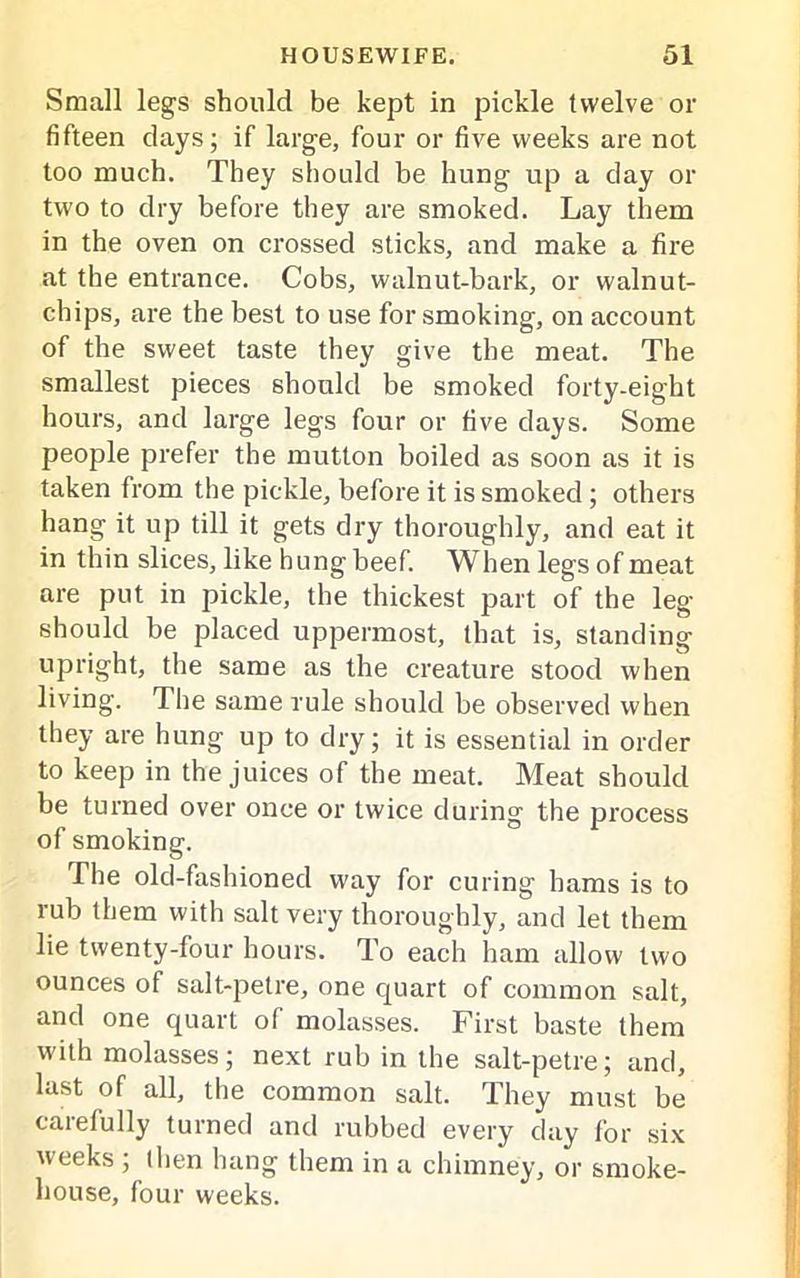 Small legs should be kept in pickle twelve or fifteen clays; if large, four or five weeks are not too much. They should be hung up a day or two to dry before they are smoked. Lay them in the oven on crossed sticks, and make a fire at the entrance. Cobs, walnut-bark, or walnut- chips, are the best to use for smoking, on account of the sweet taste they give the meat. The smallest pieces should be smoked forty-eight hours, and large legs four or five days. Some people prefer the mutton boiled as soon as it is taken from the pickle, before it is smoked; others hang it up till it gets dry thoroughly, and eat it in thin slices, like hung beef. When legs of meat are put in pickle, the thickest part of the leg- should be placed uppermost, that is, standing upright, the same as the creature stood when living. The same rule should be observed when they are hung up to dry; it is essential in order to keep in the juices of the meat. Meat should be turned over once or twice during the jorocess of smoking. The old-fashioned way for curing hams is to rub them with salt very thoroughly, and let them lie twenty-four hours. To each ham allow two ounces of salt-petre, one quart of common salt, and one quart of molasses. First baste them with molasses; next rub in the salt-petre; and, last of all, the common salt. They must be carefully turned and rubbed every day for six weeks ; t lien hang them in a chimney, or smoke- house, four weeks.