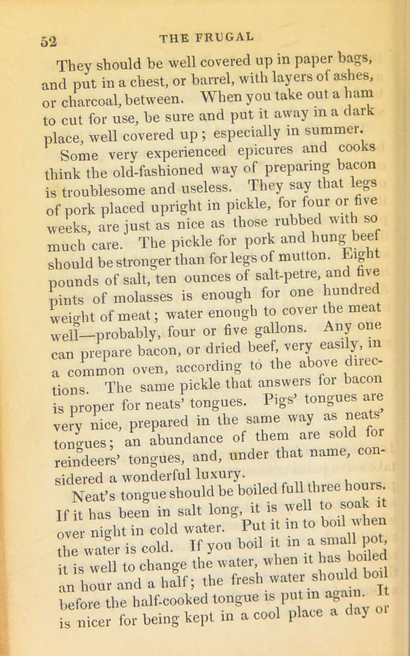 They should be well covered up in paper bags, and put in a chest, or barrel, with layers oi asdies, or charcoal, between. When you take out a ham to cut for use, be sure and put it away m a dark place, well covered up ; especially in summer. Some very experienced epicures and cooks think the old-fashioned way of preparing bacon is troublesome and useless. They say that legs of pork placed upright in pickle, for four or five weeks, are just as nice as those rubbed with so much care.' The pickle for pork and hung bee should be stronger than for legs of mutton. Lig pounds of salt, ten ounces of salt-petre, and five pints of molasses is enough for one hundied weight of meat; water enough to cover the meat well—probably, four or five gallons. Any one can prepare bacon, or dried beef very easily, m a common oven, according to the above due - tions. The same pickle that answers for bacon is proper for neats’ tongues. Pigs’ tongues are very nice, prepared in the same way as neats tongues; an abundance of them are sold for reindeers’ tongues, and, under that name, coi sidered a wonderful luxury. Neat’s tongue should be boiled full three iouis. If it has been in salt long, it is well o soak it over night in cold water. Put it m to boil when the water is cold. If you boil it in a P«t it is well to change the water, when it has bode an hour and a half; the fresh water should bo before the half-cooked tongue » putm> un. is nicer for being kept in a cool place a day 01