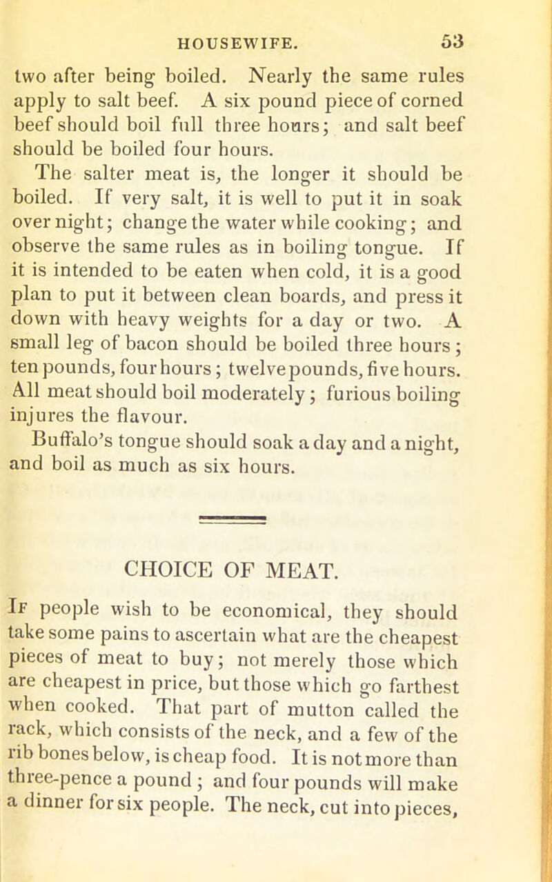 two after being boiled. Nearly the same rules apply to salt beef. A six pound piece of corned beef should boil full three hours; and salt beef should be boiled four hours. The salter meat is, the longer it should be boiled. If very salt, it is well to put it in soak over night; change the water while cooking; and observe the same rules as in boiling tongue. If it is intended to be eaten when cold, it is a good plan to put it between clean boards, and press it down with heavy weights for a day or two. A small leg of bacon should be boiled three hours; ten pounds, four hours; twelvepounds, five hours. All meat should boil moderately; furious boiling injures the flavour. Buffalo’s tongue should soak a day and anight, and boil as much as six hours. CHOICE OF MEAT. If people wish to be economical, they should take some pains to ascertain what are the cheapest pieces of meat to buy; not merely those which are cheapest in price, but those which go farthest when cooked. That part of mutton called the lack, which consists of the neck, and a few of the nb bones below, is cheap food. It is not more than three-pence a pound ; and four pounds will make a dinner for six people. The neck, cut into pieces.