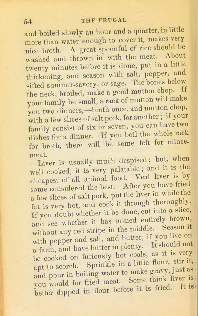 and boiled slowly an hour and a quarter, in little more than water enough to cover it, makes very nice broth. A great spoonful of rice should be washed and thrown in with the meat. About twenty minutes before it is done, put in a litt e thickening, and season with salt, pepper, and sifted summer-savory, or sage. The bones below the neck, broiled, make a good mutton chop. 1 your family be small, a rack of mutton will make you two dinners,—broth once, and mutton chop, with a few slices of salt pork, for another; if your family consist of six or seven, you can have two dishes for a dinner. If you boil the whole rack for broth, there will be some left for mince- Liver is usually much despised; but, when well cooked, it is very palatable; and it is the cheapest of all animal food. Veal liver is y some considered the best. After you have fried a few slices of salt pork, put the liver in while the (at is very hot, and cook it through thoroughly. If you doubt whether it be done, cut into a slice, and see whether it has turned entirely biown without any red stripe in the middle. Season it with pepper and salt, and butter, if you live on a farm, and have butter in plenty It «^uklnot be cooked on furiously hot coals, as i V apt to scorch. Sprinkle in a little flour, stn ^ and pour in boiling water to make gay, J you would for fried meat. Some thinkAivei is better dipped in flour before it is fne •