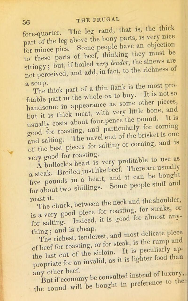 fore-quarter. The leg rand, that is the thick part of the leg above the bony parts, rs very nice for mince pies. Some people have an objection to these parts of beef, thinking they must be stringy ; but, if boiled very tender, the sinews are not perceived, and add, in fact, to the richness of The‘thick part of a thin flank is the most pro fitable part in the whole ox to buy. It is not so Sso'me in appearance a, ^5^*3 but it is thick meat, with very little bone, and ami salting. The navel end of the brisket is one of^the best pieces for salting or corning, and is ,elSltfk”bt“fs very profitable to use as fo?abonTtwo shillings. Some people stuff and r°TSl,etchuck, between the neck and the shoulder ■ o-ood piece for roasting, for steaks, or for salting. Indeed, it is good for almost any ths ^ propriate for an invalid, as it is n0m