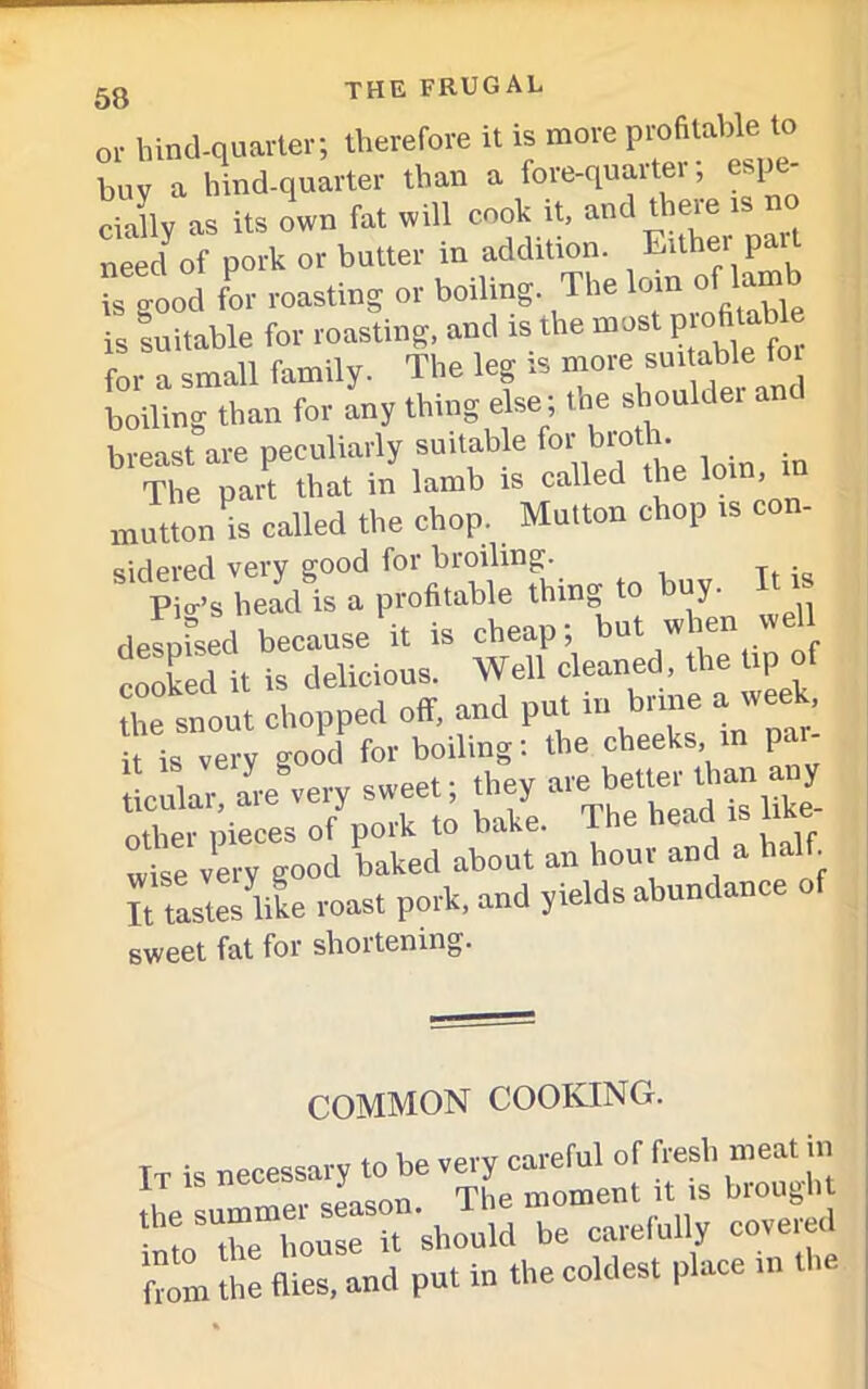 or hind-quarter; therefore it is more profitable to buy a hind-quarter than a fore-quaiter, esp cially as its own fat will cook it, and there is no neecf of pork or butter in addition. Either p is o-ood for roasting or boiling. The loin of lamb is suitable for roasting, and is the most profitable for a small family. The leg is more suitable for boiling than for any thing else ; the shoulder breast are peculiarly suitable foi.10 • The part that in lamb is called the loin, mutton is called the chop. Mutton chop is con- sidered very good for broiling. Pic’s head is a profitable thing to buy. It* despised because it is cheap; but when well cooked it is delicious. Well cleaned, the tip of the snout chopped o(T, and put ni bune » ** ■ it is very good for boiling: the cheeks, in par- ticle, are°very sweet; they an any other pieces of polk to bake. , ,, wi7e very good baked about an hour and a half. K tlstes like roast pork, and yields abundance of sweet fat for shortening. COMMON COOKING. It is necessary to be very careful of fresh meat in the summer season. The moment it is brought nto the house it should be carefully covered from the flies, and put in the coldest place in t .e