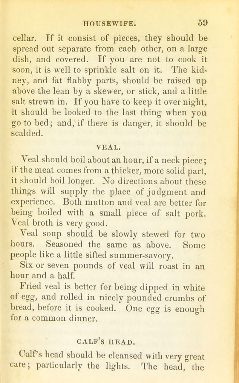 cellar. If it consist of pieces, they should be spread out separate from each other, on a large dish, and covered. If you are not to cook it soon, it is well to sprinkle salt on it. The kid- ney, and fat flabby parts, should be raised up above the lean by a skewer, or stick, and a little salt strewn in. If you have to keep it over night, it should be looked to the last thing when you go to bed; and, if there is danger, it should be scalded. VEAL. Veal should boil about an hour, if a neck piece; if the meat comes from a thicker, more solid part, it should boil longer. No directions about these things will supply the place of judgment and experience. Both mutton and veal are better for being boiled with a small piece of salt pork. Veal broth is very good. Veal soup should be slowly stewed for two hours. Seasoned the same as above. Some people like a little sifted summer-savory. Six or seven pounds of veal will roast in an hour and a half. Fried veal is better for being dipped in white of egg, and rolled in nicely pounded crumbs of bread, before it is cooked. One egg is enough for a common dinner. calf’s head. Calf’s head should be cleansed with very great care; particularly the lights. The head, the