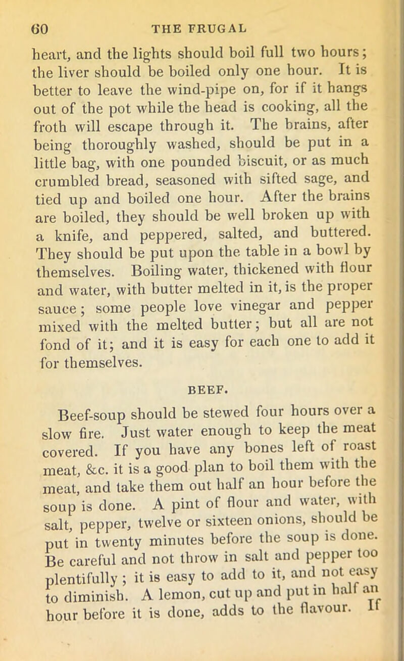heart, and the lights should boil full two hours; the liver should be boiled only one hour. It is better to leave the wind-pipe on, for if it hangs out of the pot while the head is cooking, all the froth will escape through it. The brains, after being thoroughly washed, should be put in a little bag, with one pounded biscuit, or as much crumbled bread, seasoned with sifted sage, and tied up and boiled one hour. After the brains are boiled, they should be well broken up with a knife, and peppered, salted, and buttered. They should be put upon the table in a bowl by themselves. Boiling water, thickened with flour and water, with butter melted in it, is the proper sauce; some people love vinegar and pepper mixed with the melted butter; but all are not fond of it; and it is easy for each one to add it for themselves. BEEF. Beef-soup should be stewed four hours ovei a slow fire. Just water enough to keep the meat covered. If you have any bones left of roast meat, &c. it is a good plan to boil them with the meat, and take them out half an hour before the soup is done. A pint of flour and water, with salt, pepper, twelve or sixteen onions, should be put in twenty minutes before the soup is done. Be careful and not throw in salt and pepper too plentifully ; it is easy to add to it, and not easy to diminish. A lemon, cut up and put m hall an