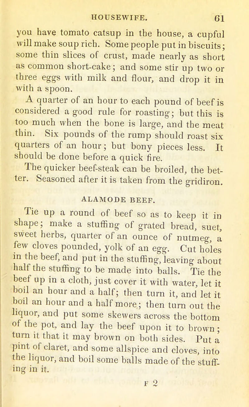 you have tomato catsup in the house, a cupful will make soup rich. Some people put in biscuits; some thin slices of crust, made nearly as short as common short-cake; and some stir up two or three eggs with milk and flour, and drop it in with a spoon. A quarter of an hour to each pound of beef is considered a good rule for roasting; but this is too much when the bone is large, and the meat thin. Six pounds of the rump should roast six quarters of an hour; but bony pieces less. It should be done before a quick fire. The quicker beef-steak can be broiled, the bet- ter. Seasoned after it is taken from the gridiron. ALAMODE BEEF. Tie up a round of beef so as to keep it in shape; make a stuffing of grated bread, suet, sweet beibs, quarter of an ounce of nutmeg, a few cloves pounded, yolk of an egg. Cut holes in the beef, and put in the stuffing, leaving about half the stuffing to be made into balls. Tie the beef up in a cloth, just cover it with water, let it boil an hour and a half; then turn it, and let it boil an hour and a half more; then turn out the liquor, and put some skewers across the bottom of the pot, and lay the beef upon it to brown ; turn it that it may brown on both sides. Put a pint of claret, and some allspice and cloves, into the liquor, and boil some balls made of the stuff- ing in it.