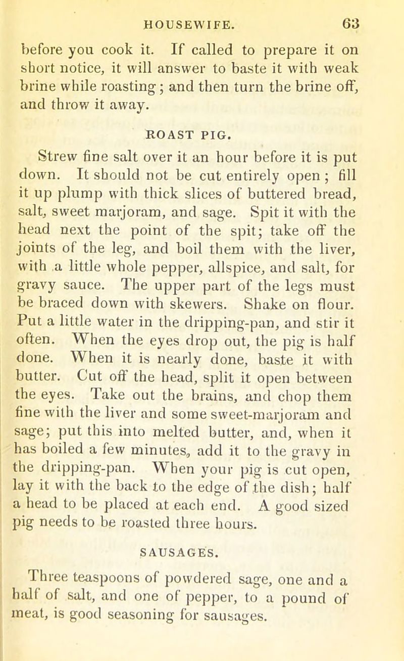 before you cook it. If called to prepare it on short notice, it will answer to baste it with weak brine while roasting; and then turn the brine off, and throw it away. ROAST PIG. Strew fine salt over it an hour before it is put down. It should not be cut entirely open ; fill it up plump with thick slices of buttered bread, salt, sweet marjoram, and sage. Spit it with the head next the point of the spit; take off the joints of the leg, and boil them with the liver, with a little whole pepper, allspice, and salt, for gravy sauce. The upper part of the legs must be braced down with skewers. Shake on flour. Put a little water in the dripping-pan, and stir it often. When the eyes drop out, the pig is half done. When it is nearly done, baste it with butter. Cut off the head, split it open between the eyes. Take out the brains, and chop them fine with the liver and some sweet-marjoram and sage; put this into melted butter, and, when it has boiled a few minutes, add it to the gravy in the dripping-pan. ^'hen your pig is cut open, lay it with the back to the edge of the dish; half a head to be placed at each end. A good sized pig needs to be roasted three hours. SAUSAGES. T hree teaspoons of powdered sage, one and a half of salt, and one of pepper, to a pound of meat, is good seasoning for sausages.