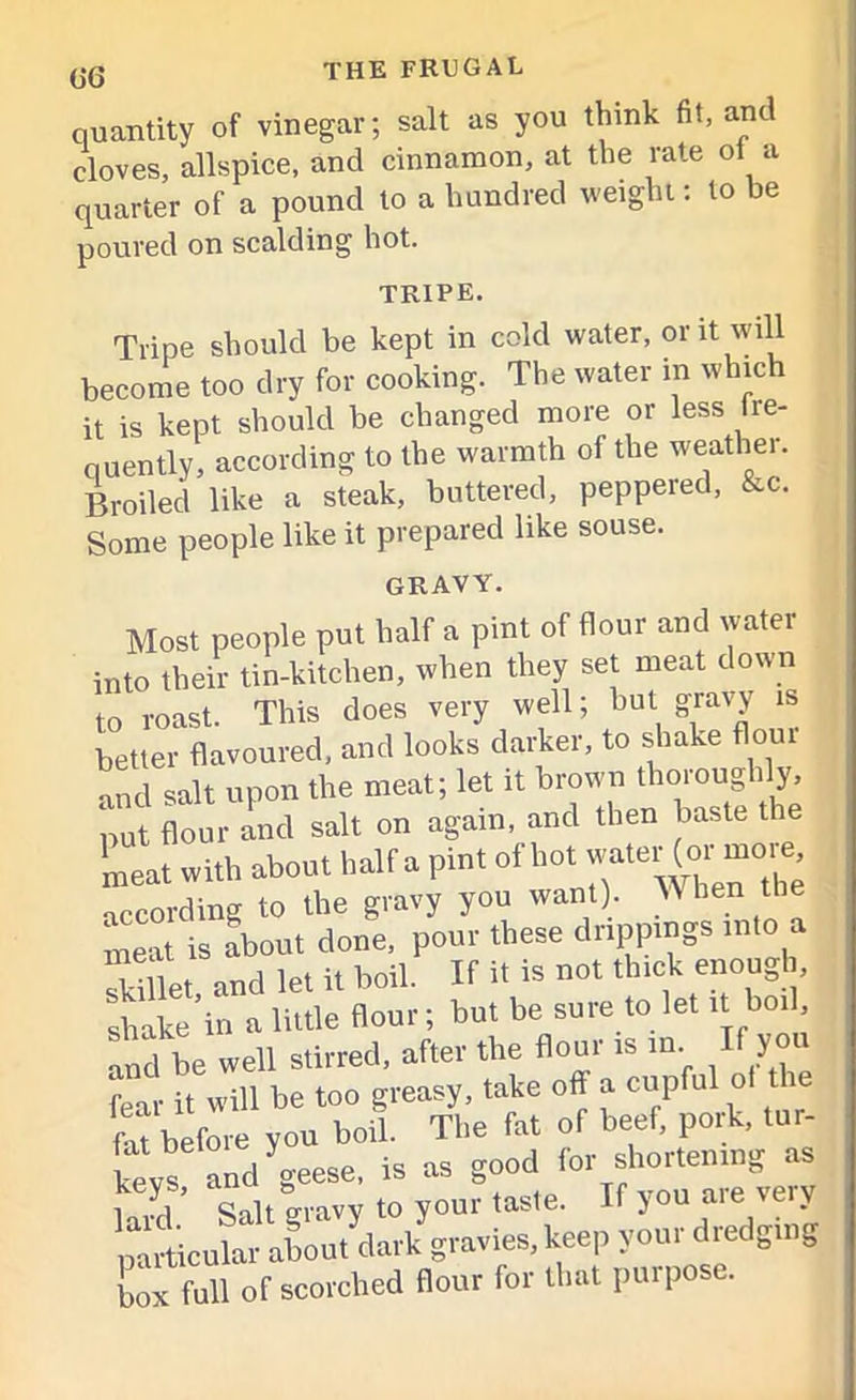quantity of vinegar; salt as you think fit, and cloves, allspice, and cinnamon, at the rate ol a quarter of a pound to a hundred weight: to be poured on scalding hot. tripe. Tripe should be kept in cold water, or it will become too dry for cooking. The water m which it is kept should be changed more or less fre- quently, according to the warmth of the weather. Broiled like a steak, buttered, peppered, &c. Some people like it prepared like souse. gravy. Most people put half a pint of flour and water into their tin-kitchen, when they set meat down to roast. This does very well; but gravy is better flavoured, and looks darker, to shake flour „nd salt upon the meat; let it brown thoroughly, put flour and salt on again, and then baste the meat with about half a pint of hot water (o^mo,^ according to the gravy you want). TV hen the S is about done, pour these drippings into a Set and let it boil. If it is not thick enough, shake'in a little flour ; but be sure to let it boil, and be well stirred, after the flour is in If you fear it will be too greasy, take off a cupful of t le fit before you boil. The fat of beef, pork, tur- keys and geese, is as good for shortening as S’ Salt gravy to your taste. If you are very particular about dark gravies, keep your dredging box full of scorched flour for that pui pose.