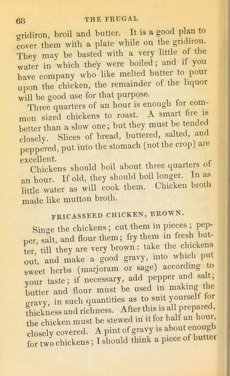 gridiron, broil and butter. It is a good plan to cover them with a plate while on the gridiron. They may be basted with a very little of the water in which they were boiled; and if you have company who like melted butter to pour upon the chicken, the remainder of the liquor will be good use for that purpose. Three quarters of an hour is enough for com- mon sized chickens to roast. A smart fire is better than a slow one; but they must be tended closely. Slices of bread, buttered, salted, and peppered, put into the stomach (not the crop) are excellent. - Chickens should boil about three quarters ot an hour. If old, they should boil longer. In as little water as will cook them. Chicken broth made like mutton bioth. fricasseed chicken, brown. Since the chickens; cut them in pieces ; pep- per, salt, and flour them; fry them in fresh but- ter ’ till they are very brown : take the chickens out, and make a good gravy, into which put sweet herbs (marjoram or sage) according to vour taste; if necessary, add pepper and sa t, butter and flour must be used in making the gravy, in such quantities as to suit yoinself for thickness and richness. After this is all prepared the chicken must be stewed in it for hall an horn, closely covered. A pint of gravy is about enough for two chickens; I should think a piece of butter